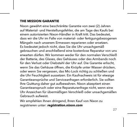 27THE MISSION GARANTIENixon gewährt eine beschränkte Garantie von zwei (2) Jahren auf Material- und Herstellungsfehler, die am Tage des Kaufs bei einem autorisierten Nixon-Händler in Kraft tritt. Das bedeutet, dass wir die Uhr im Falle von material- oder fertigungsbezogenen Mängeln nach unserem Ermessen reparieren oder ersetzen. Es bedeutet jedoch nicht, dass Sie die Uhr unsachgemäß gebrauchen und anschließend eine kostenlose Reparatur von uns erwarten dürfen. Wir kommen weder für den normalen Verschleiß der Batterie, des Glases, des Gehäuses oder des Armbands noch für den Verlust oder Diebstahl der Uhr auf. Die Garantie erlischt, wenn Sie das Gehäuse öffnen, die Knöpfe unter Wasser drücken, oder wenn Sie vergessen, das Mic-Lock richtig zu schließen und die Uhr Feuchtigkeit aussetzen. Ein Kaufnachweis ist für etwaige Garantieansprüche und Serviceanfragen erforderlich. Sie sollten Ihre Quittung daher gut aufbewahren. Nixon akzeptiert einen Garantieanspruch oder eine Reparaturanfrage nicht, wenn eine Uhr Anzeichen für übermäßigen Verschleiß oder unsachgemäßen Gebrauch aufweist. Wir empfehlen Ihnen dringend, Ihren Kauf von Nixon zu registrieren unter: registration.nixon.com