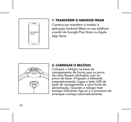 281. TRANSFERIR O ANDROID WEAR    Comece por transferir e instalar a aplicação Android Wear no seu telefone a partir da Google Play Store ou Apple App Store.2. CARREGAR O RELÓGIO   Coloque o relógio na base de carregamento de forma que os pinos da caixa fiquem alinhados com os pinos da base. A ligação é efetuada magneticamente. Ligue o lado USB da base de carregamento a uma fonte de alimentação. Quando o relógio tiver energia suficiente, liga-se e o processo de arranque começa automaticamente. 