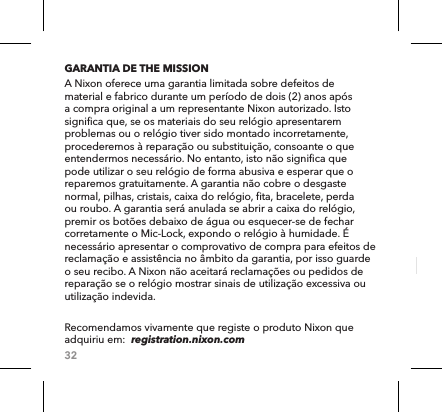 32GARANTIA DE THE MISSIONA Nixon oferece uma garantia limitada sobre defeitos de material e fabrico durante um período de dois (2) anos após a compra original a um representante Nixon autorizado. Isto significa que, se os materiais do seu relógio apresentarem problemas ou o relógio tiver sido montado incorretamente, procederemos à reparação ou substituição, consoante o que entendermos necessário. No entanto, isto não significa que pode utilizar o seu relógio de forma abusiva e esperar que o reparemos gratuitamente. A garantia não cobre o desgaste normal, pilhas, cristais, caixa do relógio, fita, bracelete, perda ou roubo. A garantia será anulada se abrir a caixa do relógio, premir os botões debaixo de água ou esquecer-se de fechar corretamente o Mic-Lock, expondo o relógio à humidade. É necessário apresentar o comprovativo de compra para efeitos de reclamação e assistência no âmbito da garantia, por isso guarde o seu recibo. A Nixon não aceitará reclamações ou pedidos de reparação se o relógio mostrar sinais de utilização excessiva ou utilização indevida. Recomendamos vivamente que registe o produto Nixon que adquiriu em:  registration.nixon.com