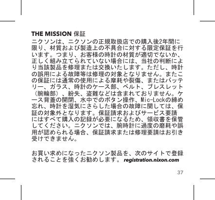 37THE MISSION 保証ニクソンは、ニクソンの正規取扱店での購入後2年間に限り、材質および製造上の不具合に対する限定保証を行います。つまり、お客様の時計の材質が適切でないか、正しく組み立てられていない場合には、当社の判断により当該製品を修理または交換いたします。ただし、時計の誤用による故障等は修理の対象となりません。またこの保証には通常の使用による摩耗や裂傷、またはバッテリー、ガラス、時計のケース部、ベルト、ブレスレット（腕輪部）、紛失、盗難などは含まれておりません。ケース背蓋の開閉、水中でのボタン操作、Mic-Lockの締め忘れ、時計を湿気にさらした場合の故障に関しては、保証の対象外となります。保証請求およびサービス要請にはすべて購入の記録が必要になるため、領収書を保管してください。ニクソンでは、腕時計に過度の磨耗や誤用が認められる場合、保証請求または修理要請はお引き受けできません。  お買い求めになったニクソン製品を、次のサイトで登録されることを強くお勧めします。 registration.nixon.com