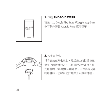 381. 下载 ANDROID WEAR 首先，从 Google Play Store 或 Apple App Store 中下载并安装 Android Wear 应用程序。2. 为手表充电 将手表放在充电座上，使后盖上的指针与充电座上的指针对齐。它将进行磁性连接。将充电座的 USB 端插入电源中。手表具备足够的电量后，它将自动打开并开始启动过程。 