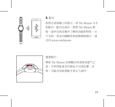 393. 配对 按照手表屏幕上的指示，将 The Mission 与手机配对。配对完成后，按照 The Mission 教程，逐步完成设置并了解其功能和特性。关于支持、常见问题解答和故障排除提示，请访问 nixon.com/mission 重要提示：确保 The Mission 在接触任何液体或湿气之前，专利待批麦克风锁处于关闭位置。否则，可能会导致智能手表永久损坏。 