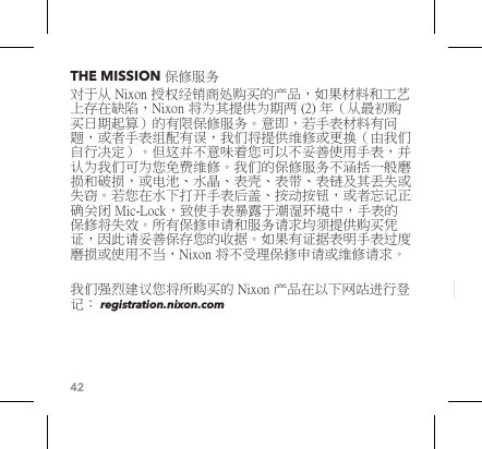 42THE MISSION 保修服务对于从 Nixon 授权经销商处购买的产品，如果材料和工艺上存在缺陷，Nixon 将为其提供为期两 (2) 年（从最初购买日期起算）的有限保修服务。意即，若手表材料有问题，或者手表组配有误，我们将提供维修或更换（由我们自行决定）。但这并不意味着您可以不妥善使用手表，并认为我们可为您免费维修。我们的保修服务不涵括一般磨损和破损，或电池、水晶、表壳、表带、表链及其丢失或失窃。若您在水下打开手表后盖、按动按钮，或者忘记正确关闭 Mic-Lock，致使手表暴露于潮湿环境中，手表的保修将失效。所有保修申请和服务请求均须提供购买凭证，因此请妥善保存您的收据。如果有证据表明手表过度磨损或使用不当，Nixon 将不受理保修申请或维修请求。 我们强烈建议您将所购买的 Nixon 产品在以下网站进行登记： registration.nixon.com