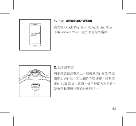 431. 下載  ANDROID WEAR 首先從 Google Play Store 或 Apple App Store 下載 Android Wear，並安裝至您的電話。2. 為手錶充電 將手錶放在充電座上，使後蓋的針腳對齊充電座上的針腳。將以磁性互吸連接。將充電座的 USB 端插入電源。當手錶電力充足時，便會自動開機並開始啟動程序。 