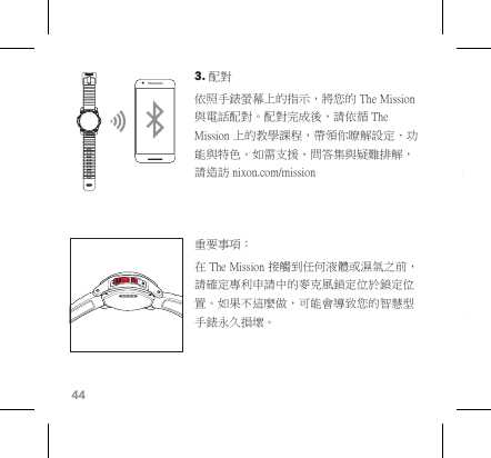 443. 配對 依照手錶螢幕上的指示，將您的 The Mission 與電話配對。配對完成後，請依循 The Mission 上的教學課程，帶領你瞭解設定、功能與特色。如需支援、問答集與疑難排解，請造訪 nixon.com/mission 重要事項︰在 The Mission 接觸到任何液體或濕氣之前，請確定專利申請中的麥克風鎖定位於鎖定位置。如果不這麼做，可能會導致您的智慧型手錶永久損壞。 