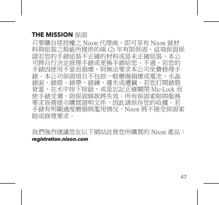 47THE MISSION 保固只要購自經授權之 Nixon 代理商，即可享有 Nixon 就材料與組裝之瑕疵所提供的兩 (2) 年有限保固。這項保固保證若您的手錶組裝不正確的材料或是未正確組裝，本公司將自行決定修理手錶或更換手錶給您。不過，若您的手錶因使用不當而損壞，則無法要求本公司免費修理手錶。本公司保固項目不包括一般磨傷損壞或電池、水晶錶面、錶殼、錶帶、錶鍊、遺失或遭竊。若您打開錶殼背蓋、在水中按下按鈕，或是忘記正確關閉 Mic-Lock 而使手錶受潮，則保固條款將失效。所有保固索賠與服務要求皆需提示購買證明文件，因此請保存您的收據。若手錶有明顯過度磨損與濫用情況，Nixon 將不接受保固索賠或修理要求。 我們強烈建議您在以下網站註冊您所購買的 Nixon 產品︰ registration.nixon.com