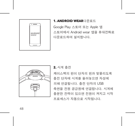 481. ANDROID WEAR다운로드Google Play 스토어 또는 Apple 앱 스토어에서 Android wear 앱을 휴대전화로 다운로드하여 설치합니다.2. 시계 충전 케이스백의 핀이 단자의 핀과 맞물리도록 충전 단자에 시계를 올려놓으면 자성에 의해 연결됩니다. 충전 단자의 USB 측면을 전원 공급원에 연결합니다. 시계에 충분한 전력이 있으면 전원이 켜지고 시작 프로세스가 자동으로 시작됩니다. 