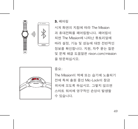 493. 페어링 시계 화면의 지침에 따라 The Mission과 휴대전화를 페어링합니다. 페어링이 되면 The Mission에 나타난 튜토리얼에 따라 설정, 기능 및 성능에 대한 전반적인 정보를 확인합니다. 지원, 자주 묻는 질문 및 문제 해결 도움말은 nixon.com/mission을 방문하십시오. 중요:The Mission이 액체 또는 습기에 노출되기 전에 특허 출원 중인 Mic-Lock이 잠금 위치에 오도록 하십시오. 그렇지 않으면 스마트 워치에 영구적인 손상이 발생할 수 있습니다. 