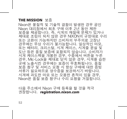 52THE MISSION  보증Nixon은 물질적 및 기술적 결함이 발생한 경우 공인 Nixon 대리점에서 최초 구매 이후 2년 동안 제한 보증을 제공합니다. 즉, 시계의 재질에 문제가 있거나 제대로 조립이 되지 않은 경우 NIXON의 규정대로 수리 또는 교환이 가능하지만 소비자의 부주의로 고장난 경우에는 무상 수리가 불가능합니다. 일상적인 마모, 또는 배터리, 크리스털, 시계 케이스, 시계줄 분실 및 도난 등은 품질 보증에 포함되지 않습니다. 소비자가 시계 케이스백을 개봉한 경우, 수중에서 버튼을 누른 경우, Mic-Lock을 제대로 닫지 않은 경우, 시계를 습한 곳에 노출시킨 경우에는 보증이 무효화됩니다. 품질 보증 청구 및 서비스 요청 시 항상 구매에 대한 증빙 서류가 필요하므로 영수증을 보관하시기 바랍니다. 시계에 과도한 마모 또는 오용한 흔적이 있을 경우, Nixon은 품질 보증 청구나 수리 요청을 거절합니다.다음 주소에서 Nixon 구매 등록을 할 것을 적극 권장합니다.  registration.nixon.com