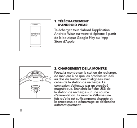 81. TÉLÉCHARGEMENT      D’ANDROID WEAR Téléchargez tout d’abord l’application Android Wear sur votre téléphone à partir de la boutique Google Play ou l’App Store d’Apple.2. CHARGEMENT DE LA MONTRE Posez la montre sur la station de recharge, de manière à ce que les broches situées au dos du boîtier soient alignées avec celles de la station de recharge. La connexion s’effectue par un procédé magnétique. Branchez la fiche USB de la station de recharge sur une source d’alimentation. La montre s’allume une fois qu’elle est suffisamment chargée et le processus de démarrage se déclenche automatiquement. 