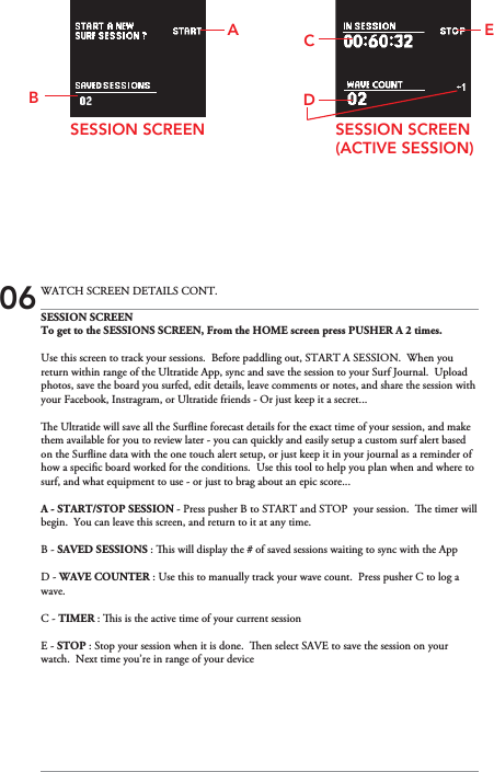 SESSION SCREENTo get to the SESSIONS SCREEN, From the HOME screen press PUSHER A 2 times.Use this screen to track your sessions.  Before paddling out, START A SESSION.  When you return within range of the Ultratide App, sync and save the session to your Surf Journal.  Upload photos, save the board you surfed, edit details, leave comments or notes, and share the session with your Facebook, Instragram, or Ultratide friends - Or just keep it a secret...e Ultratide will save all the Surine forecast details for the exact time of your session, and make them available for you to review later - you can quickly and easily setup a custom surf alert based on the Surine data with the one touch alert setup, or just keep it in your journal as a reminder of how a specic board worked for the conditions.  Use this tool to help you plan when and where to surf, and what equipment to use - or just to brag about an epic score...A - START/STOP SESSION - Press pusher B to START and STOP  your session.  e timer will begin.  You can leave this screen, and return to it at any time.B - SAVED SESSIONS : is will display the # of saved sessions waiting to sync with the App  D - WAVE COUNTER : Use this to manually track your wave count.  Press pusher C to log a wave.C - TIMER : is is the active time of your current sessionE - STOP : Stop your session when it is done.  en select SAVE to save the session on your watch.  Next time you’re in range of your device   SESSION SCREEN(ACTIVE SESSION)SESSION SCREENEDC06 WATCH SCREEN DETAILS CONT.BA