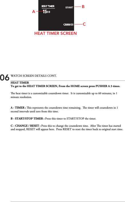 HEAT TIMERTo get to the HEAT TIMER SCREEN, From the HOME screen press PUSHER A 3 times.e heat timer is a customizable countdown timer.  It is customizable up to 60 minutes, in 1 minute resolution.A - TIMER : is represents the countdown time remaining.  e timer will countdown in 1 second intervals until zero from this time.B - START/STOP TIMER : Press this timer to START/STOP the timer.C - CHANGE / RESET : Press this to change the countdown time.  After e timer has started and stopped, RESET will appear here.  Press RESET to reset the timer back to original start time.HEAT TIMER SCREENCBA06 WATCH SCREEN DETAILS CONT.