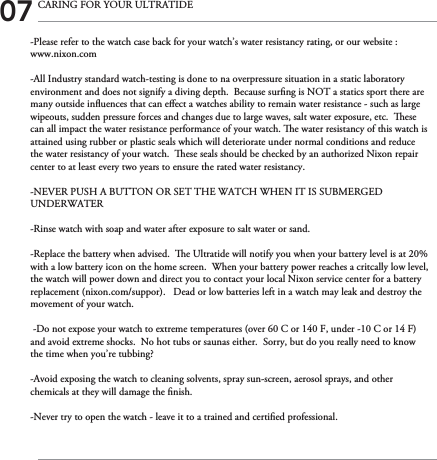 -Please refer to the watch case back for your watch’s water resistancy rating, or our website : www.nixon.com-All Industry standard watch-testing is done to na overpressure situation in a static laboratory environment and does not signify a diving depth.  Because surng is NOT a statics sport there are many outside inuences that can eect a watches ability to remain water resistance - such as large wipeouts, sudden pressure forces and changes due to large waves, salt water exposure, etc.  ese can all impact the water resistance performance of your watch. e water resistancy of this watch is attained using rubber or plastic seals which will deteriorate under normal conditions and reduce the water resistancy of your watch.  ese seals should be checked by an authorized Nixon repair center to at least every two years to ensure the rated water resistancy.-NEVER PUSH A BUTTON OR SET THE WATCH WHEN IT IS SUBMERGED UNDERWATER-Rinse watch with soap and water after exposure to salt water or sand.-Replace the battery when advised.  e Ultratide will notify you when your battery level is at 20% with a low battery icon on the home screen.  When your battery power reaches a critcally low level, the watch will power down and direct you to contact your local Nixon service center for a battery replacement (nixon.com/suppor).   Dead or low batteries left in a watch may leak and destroy the movement of your watch.    -Do not expose your watch to extreme temperatures (over 60 C or 140 F, under -10 C or 14 F) and avoid extreme shocks.  No hot tubs or saunas either.  Sorry, but do you really need to know the time when you’re tubbing?  -Avoid exposing the watch to cleaning solvents, spray sun-screen, aerosol sprays, and other chemicals at they will damage the nish.-Never try to open the watch - leave it to a trained and certied professional. 07 CARING FOR YOUR ULTRATIDE