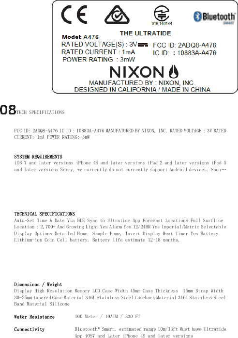 TECH SPECIFICATIONS  FCC ID: 2ADQ8-A476 IC ID : 10883A-A476 MANUFATURED BY NIXON, INC. RATED VOLTAGE : 3V RATED CURRENT: 1mA POWER RATING: 3mW    SYSTEM REQUIREMENTS  iOS 7 and later versions iPhone 4S and later versions iPad 2 and later versions iPod 5 and later versions Sorry, we currently do not currently support Android devices. Soon…     TECHNICAL SPECIFICATIONS  Auto-Set Time &amp; Date Via BLE Sync to Ultratide App Forecast Locations Full Surfline Location : 2,700+ And Growing Light Yes Alarm Yes 12/24HR Yes Imperial/Metric Selectable Display Options Detailed Home. Simple Home, Invert Display Heat Timer Yes Battery Lithium-ion Coin Cell battery. Battery life estimate 12-18 months.     Dimensions / Weight  Display High Resolution Memory LCD Case Width 45mm Case Thickness  15mm Strap Width 30-25mm tapered Case Material 316L Stainless Steel Caseback Material 316L Stainless Steel Band Material Silicone  Water Resistance   100 Meter / 10ATM / 330 FT  Connectivity   Bluetooth® Smart, estimated range 10m/33ft Must have Ultratide App iOS7 and Later iPhone 4S and later versions   