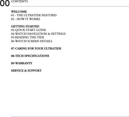 00 CONTENTSWELCOME01 - THE ULTRATIDE FEATURES02 - HOW IT WORKSGETTING STARTED03-QUICK START GUIDE04-WATCH NAVIGATION &amp; SETTINGS05-READING THE TIDE06-WATCH SCREEN DETAILS07-CARING FOR YOUR ULTRATIDE08-TECH SPECIFICATIONS09-WARRANTY SERVICE &amp; SUPPORT