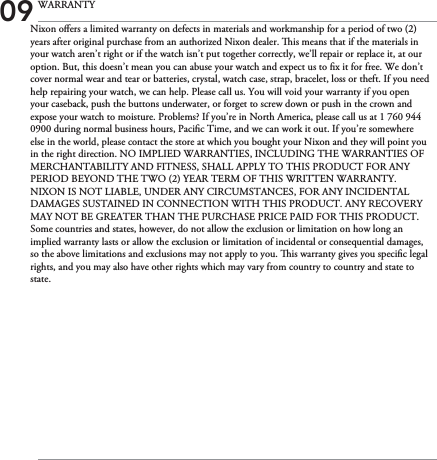Nixon oers a limited warranty on defects in materials and workmanship for a period of two (2) years after original purchase from an authorized Nixon dealer. is means that if the materials in your watch aren’t right or if the watch isn’t put together correctly, we’ll repair or replace it, at our option. But, this doesn’t mean you can abuse your watch and expect us to x it for free. We don’t cover normal wear and tear or batteries, crystal, watch case, strap, bracelet, loss or theft. If you need help repairing your watch, we can help. Please call us. You will void your warranty if you open your caseback, push the buttons underwater, or forget to screw down or push in the crown and expose your watch to moisture. Problems? If you’re in North America, please call us at 1 760 944 0900 during normal business hours, Pacic Time, and we can work it out. If you’re somewhere else in the world, please contact the store at which you bought your Nixon and they will point you in the right direction. NO IMPLIED WARRANTIES, INCLUDING THE WARRANTIES OF MERCHANTABILITY AND FITNESS, SHALL APPLY TO THIS PRODUCT FOR ANY PERIOD BEYOND THE TWO (2) YEAR TERM OF THIS WRITTEN WARRANTY. NIXON IS NOT LIABLE, UNDER ANY CIRCUMSTANCES, FOR ANY INCIDENTAL DAMAGES SUSTAINED IN CONNECTION WITH THIS PRODUCT. ANY RECOVERY MAY NOT BE GREATER THAN THE PURCHASE PRICE PAID FOR THIS PRODUCT. Some countries and states, however, do not allow the exclusion or limitation on how long an implied warranty lasts or allow the exclusion or limitation of incidental or consequential damages, so the above limitations and exclusions may not apply to you. is warranty gives you specic legal rights, and you may also have other rights which may vary from country to country and state to state.09 WARRANTY