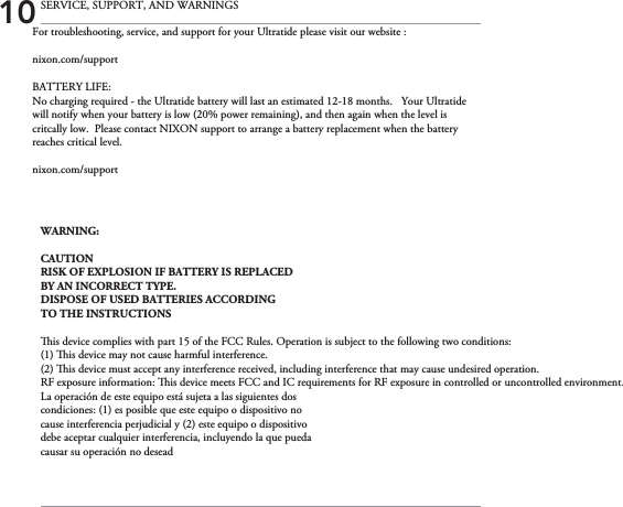 For troubleshooting, service, and support for your Ultratide please visit our website :nixon.com/supportBATTERY LIFE:No charging required - the Ultratide battery will last an estimated 12-18 months.   Your Ultratide will notify when your battery is low (20% power remaining), and then again when the level is critcally low.  Please contact NIXON support to arrange a battery replacement when the battery reaches critical level. nixon.com/support 10 SERVICE, SUPPORT, AND WARNINGSWARNING:CAUTIONRISK OF EXPLOSION IF BATTERY IS REPLACEDBY AN INCORRECT TYPE.DISPOSE OF USED BATTERIES ACCORDINGTO THE INSTRUCTIONSis device complies with part 15 of the FCC Rules. Operation is subject to the following two conditions: (1) is device may not cause harmful interference.(2) is device must accept any interference received, including interference that may cause undesired operation.RF exposure information: is device meets FCC and IC requirements for RF exposure in controlled or uncontrolled environment.La operación de este equipo está sujeta a las siguientes doscondiciones: (1) es posible que este equipo o dispositivo nocause interferencia perjudicial y (2) este equipo o dispositivodebe aceptar cualquier interferencia, incluyendo la que puedacausar su operación no desead