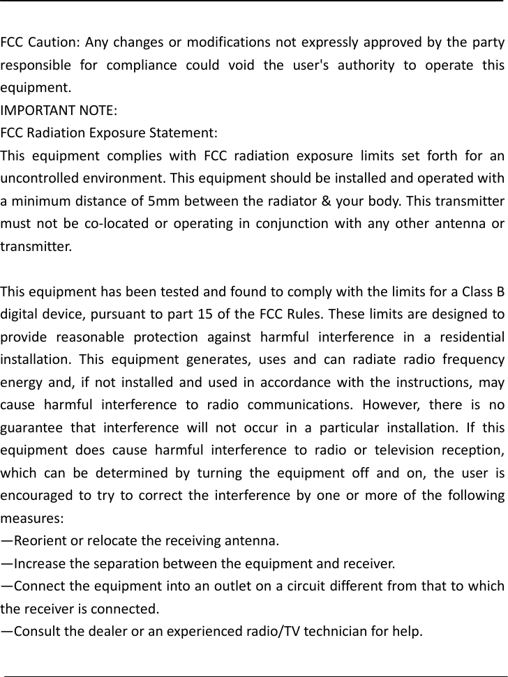   FCC Caution: Any changes or modifications not expressly approved by the party responsible  for  compliance  could  void  the  user&apos;s  authority  to  operate  this equipment. IMPORTANT NOTE: FCC Radiation Exposure Statement: This  equipment  complies  with  FCC  radiation  exposure  limits  set  forth  for  an uncontrolled environment. This equipment should be installed and operated with a minimum distance of 5mm between the radiator &amp; your body. This transmitter must  not  be  co-located  or  operating  in  conjunction  with  any  other  antenna  or transmitter.  This equipment has been tested and found to comply with the limits for a Class B digital device, pursuant to part 15 of the FCC Rules. These limits are designed to provide  reasonable  protection  against  harmful  interference  in  a  residential installation.  This  equipment  generates,  uses  and  can  radiate  radio  frequency energy  and,  if  not  installed  and  used  in  accordance  with  the  instructions,  may cause  harmful  interference  to  radio  communications.  However,  there  is  no guarantee  that  interference  will  not  occur  in  a  particular  installation.  If  this equipment  does  cause  harmful  interference  to  radio  or  television  reception, which  can  be  determined  by  turning  the  equipment  off  and  on,  the  user  is encouraged  to  try  to  correct  the  interference  by  one  or  more  of  the  following measures: —Reorient or relocate the receiving antenna. —Increase the separation between the equipment and receiver. —Connect the equipment into an outlet on a circuit different from that to which the receiver is connected. —Consult the dealer or an experienced radio/TV technician for help.  