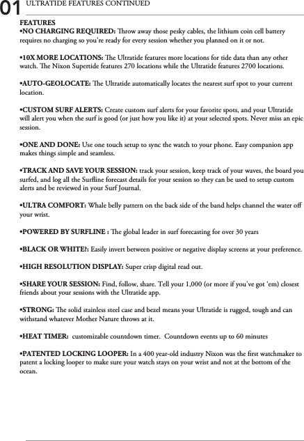 01 ULTRATIDE FEATURES CONTINUEDFEATURES•NO CHARGING REQUIRED: row away those pesky cables, the lithium coin cell battery requires no charging so you’re ready for every session whether you planned on it or not.•10X MORE LOCATIONS: e Ultratide features more locations for tide data than any other watch. e Nixon Supertide features 270 locations while the Ultratide features 2700 locations.•AUTO-GEOLOCATE: e Ultratide automatically locates the nearest surf spot to your current location.•CUSTOM SURF ALERTS: Create custom surf alerts for your favorite spots, and your Ultratide will alert you when the surf is good (or just how you like it) at your selected spots. Never miss an epic session.•ONE AND DONE: Use one touch setup to sync the watch to your phone. Easy companion app makes things simple and seamless.•TRACK AND SAVE YOUR SESSION: track your session, keep track of your waves, the board you surfed, and log all the Surine forecast details for your session so they can be used to setup custom alerts and be reviewed in your Surf Journal.•ULTRA COMFORT: Whale belly pattern on the back side of the band helps channel the water o your wrist.•POWERED BY SURFLINE : e global leader in surf forecasting for over 30 years•BLACK OR WHITE?: Easily invert between positive or negative display screens at your preference.•HIGH RESOLUTION DISPLAY: Super crisp digital read out.•SHARE YOUR SESSION: Find, follow, share. Tell your 1,000 (or more if you’ve got ‘em) closest friends about your sessions with the Ultratide app.•STRONG: e solid stainless steel case and bezel means your Ultratide is rugged, tough and can withstand whatever Mother Nature throws at it.•HEAT TIMER:  customizable countdown timer.  Countdown events up to 60 minutes•PATENTED LOCKING LOOPER: In a 400 year-old industry Nixon was the rst watchmaker to patent a locking looper to make sure your watch stays on your wrist and not at the bottom of the ocean.