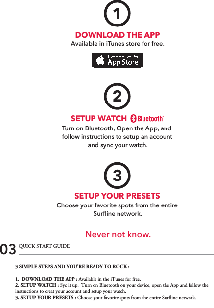 3 SIMPLE STEPS AND YOU’RE READY TO ROCK :1.  DOWNLOAD THE APP : Available in the iTunes for free.2. SETUP WATCH : Syc it up.  Turn on Bluetooth on your device, open the App and follow the instructions to creat your account and setup your watch.3. SETUP YOUR PRESETS : Choose your favorite spots from the entire Surine network.03 QUICK START GUIDEDOWNLOAD THE APPAvailable in iTunes store for free.1Turn on Bluetooth, Open the App, and follow instructions to setup an account and sync your watch.SETUP WATCH2Never not know.SETUP YOUR PRESETSChoose your favorite spots from the entire Surﬂine network.3