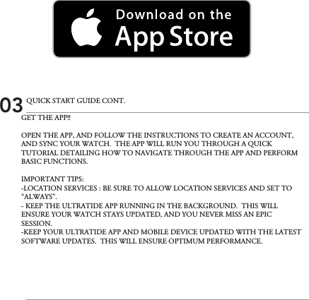 GET THE APP!! OPEN THE APP, AND FOLLOW THE INSTRUCTIONS TO CREATE AN ACCOUNT, AND SYNC YOUR WATCH.  THE APP WILL RUN YOU THROUGH A QUICK TUTORIAL DETAILING HOW TO NAVIGATE THROUGH THE APP AND PERFORM BASIC FUNCTIONS.IMPORTANT TIPS:-LOCATION SERVICES : BE SURE TO ALLOW LOCATION SERVICES AND SET TO  “ALWAYS”.- KEEP THE ULTRATIDE APP RUNNING IN THE BACKGROUND.  THIS WILL ENSURE YOUR WATCH STAYS UPDATED, AND YOU NEVER MISS AN EPIC SESSION.-KEEP YOUR ULTRATIDE APP AND MOBILE DEVICE UPDATED WITH THE LATEST SOFTWARE UPDATES.  THIS WILL ENSURE OPTIMUM PERFORMANCE.03 QUICK START GUIDE CONT.