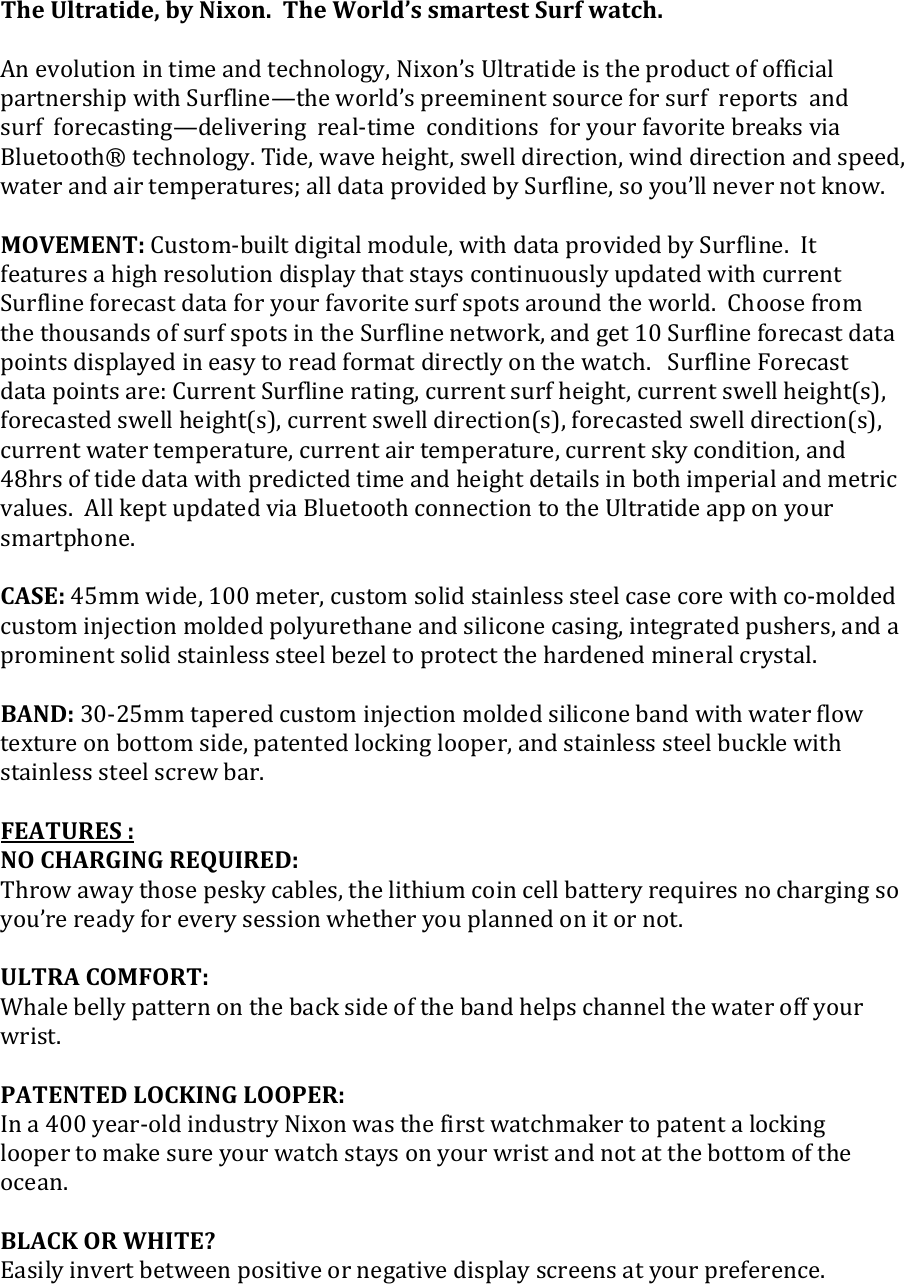 The Ultratide, by Nixon.  The World’s smartest Surf watch.  An evolution in time and technology, Nixon’s Ultratide is the product of official partnership with Surfline—the world’s preeminent source for surf  reports  and  surf  forecasting—delivering  real-time  conditions  for your favorite breaks via Bluetooth® technology. Tide, wave height, swell direction, wind direction and speed, water and air temperatures; all data provided by Surfline, so you’ll never not know.  MOVEMENT: Custom-built digital module, with data provided by Surfline.  It features a high resolution display that stays continuously updated with current Surfline forecast data for your favorite surf spots around the world.  Choose from the thousands of surf spots in the Surfline network, and get 10 Surfline forecast data points displayed in easy to read format directly on the watch.   Surfline Forecast data points are: Current Surfline rating, current surf height, current swell height(s), forecasted swell height(s), current swell direction(s), forecasted swell direction(s), current water temperature, current air temperature, current sky condition, and 48hrs of tide data with predicted time and height details in both imperial and metric values.  All kept updated via Bluetooth connection to the Ultratide app on your smartphone.  CASE: 45mm wide, 100 meter, custom solid stainless steel case core with co-molded custom injection molded polyurethane and silicone casing, integrated pushers, and a prominent solid stainless steel bezel to protect the hardened mineral crystal.  BAND: 30-25mm tapered custom injection molded silicone band with water flow texture on bottom side, patented locking looper, and stainless steel buckle with stainless steel screw bar.  FEATURES : NO CHARGING REQUIRED: Throw away those pesky cables, the lithium coin cell battery requires no charging so you’re ready for every session whether you planned on it or not.  ULTRA COMFORT: Whale belly pattern on the back side of the band helps channel the water off your wrist.  PATENTED LOCKING LOOPER: In a 400 year-old industry Nixon was the first watchmaker to patent a locking looper to make sure your watch stays on your wrist and not at the bottom of the ocean.  BLACK OR WHITE? Easily invert between positive or negative display screens at your preference.   