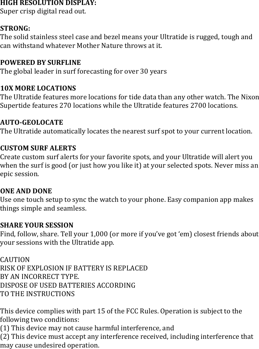 HIGH RESOLUTION DISPLAY: Super crisp digital read out.  STRONG: The solid stainless steel case and bezel means your Ultratide is rugged, tough and can withstand whatever Mother Nature throws at it.  POWERED BY SURFLINE The global leader in surf forecasting for over 30 years  10X MORE LOCATIONS The Ultratide features more locations for tide data than any other watch. The Nixon Supertide features 270 locations while the Ultratide features 2700 locations.  AUTO-GEOLOCATE The Ultratide automatically locates the nearest surf spot to your current location.  CUSTOM SURF ALERTS Create custom surf alerts for your favorite spots, and your Ultratide will alert you when the surf is good (or just how you like it) at your selected spots. Never miss an epic session.  ONE AND DONE Use one touch setup to sync the watch to your phone. Easy companion app makes things simple and seamless.  SHARE YOUR SESSION Find, follow, share. Tell your 1,000 (or more if you’ve got ‘em) closest friends about your sessions with the Ultratide app.  CAUTION RISK OF EXPLOSION IF BATTERY IS REPLACED BY AN INCORRECT TYPE. DISPOSE OF USED BATTERIES ACCORDING TO THE INSTRUCTIONS  This device complies with part 15 of the FCC Rules. Operation is subject to the following two conditions:  (1) This device may not cause harmful interference, and (2) This device must accept any interference received, including interference that may cause undesired operation.    