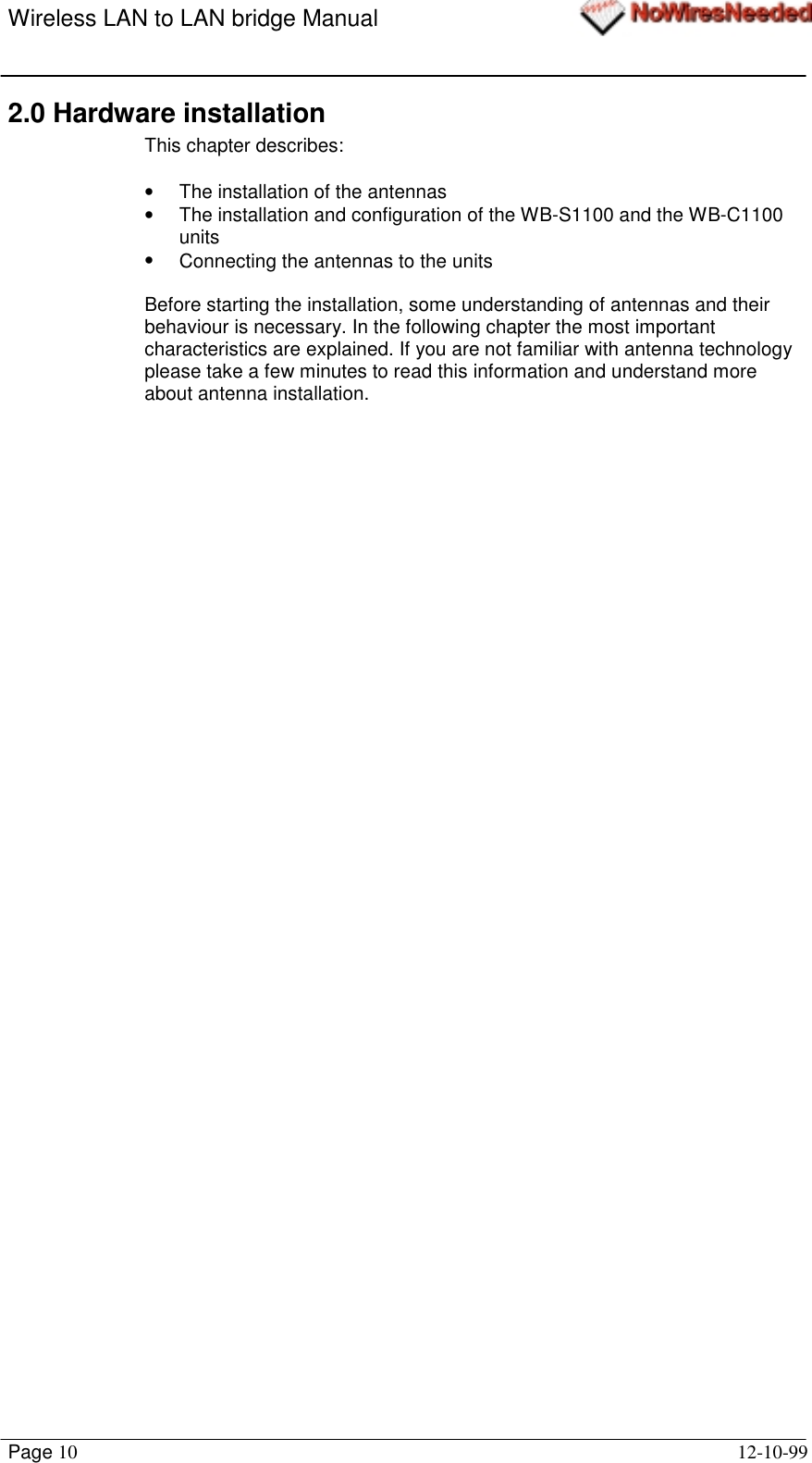 Wireless LAN to LAN bridge ManualPage 10 12-10-992.0 Hardware installationThis chapter describes:•  The installation of the antennas•  The installation and configuration of the WB-S1100 and the WB-C1100units•  Connecting the antennas to the unitsBefore starting the installation, some understanding of antennas and theirbehaviour is necessary. In the following chapter the most importantcharacteristics are explained. If you are not familiar with antenna technologyplease take a few minutes to read this information and understand moreabout antenna installation.