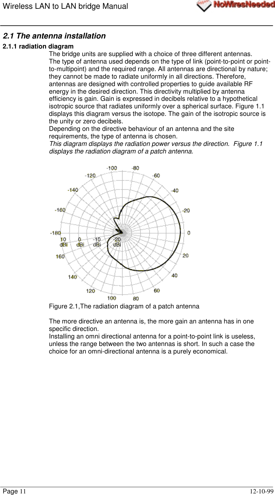 Wireless LAN to LAN bridge ManualPage 11 12-10-992.1 The antenna installation2.1.1 radiation diagramThe bridge units are supplied with a choice of three different antennas.The type of antenna used depends on the type of link (point-to-point or point-to-multipoint) and the required range. All antennas are directional by nature;they cannot be made to radiate uniformly in all directions. Therefore,antennas are designed with controlled properties to guide available RFenergy in the desired direction. This directivity multiplied by antennaefficiency is gain. Gain is expressed in decibels relative to a hypotheticalisotropic source that radiates uniformly over a spherical surface. Figure 1.1displays this diagram versus the isotope. The gain of the isotropic source isthe unity or zero decibels.Depending on the directive behaviour of an antenna and the siterequirements, the type of antenna is chosen.This diagram displays the radiation power versus the direction.  Figure 1.1displays the radiation diagram of a patch antenna.Figure 2.1,The radiation diagram of a patch antennaThe more directive an antenna is, the more gain an antenna has in onespecific direction.Installing an omni directional antenna for a point-to-point link is useless,unless the range between the two antennas is short. In such a case thechoice for an omni-directional antenna is a purely economical.