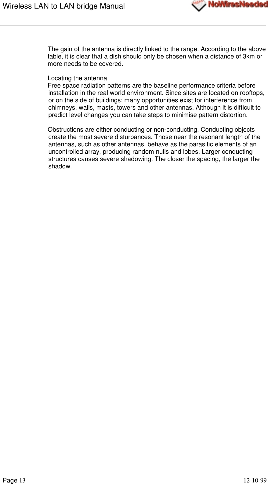 Wireless LAN to LAN bridge ManualPage 13 12-10-99The gain of the antenna is directly linked to the range. According to the abovetable, it is clear that a dish should only be chosen when a distance of 3km ormore needs to be covered.Locating the antennaFree space radiation patterns are the baseline performance criteria beforeinstallation in the real world environment. Since sites are located on rooftops,or on the side of buildings; many opportunities exist for interference fromchimneys, walls, masts, towers and other antennas. Although it is difficult topredict level changes you can take steps to minimise pattern distortion.Obstructions are either conducting or non-conducting. Conducting objectscreate the most severe disturbances. Those near the resonant length of theantennas, such as other antennas, behave as the parasitic elements of anuncontrolled array, producing random nulls and lobes. Larger conductingstructures causes severe shadowing. The closer the spacing, the larger theshadow.