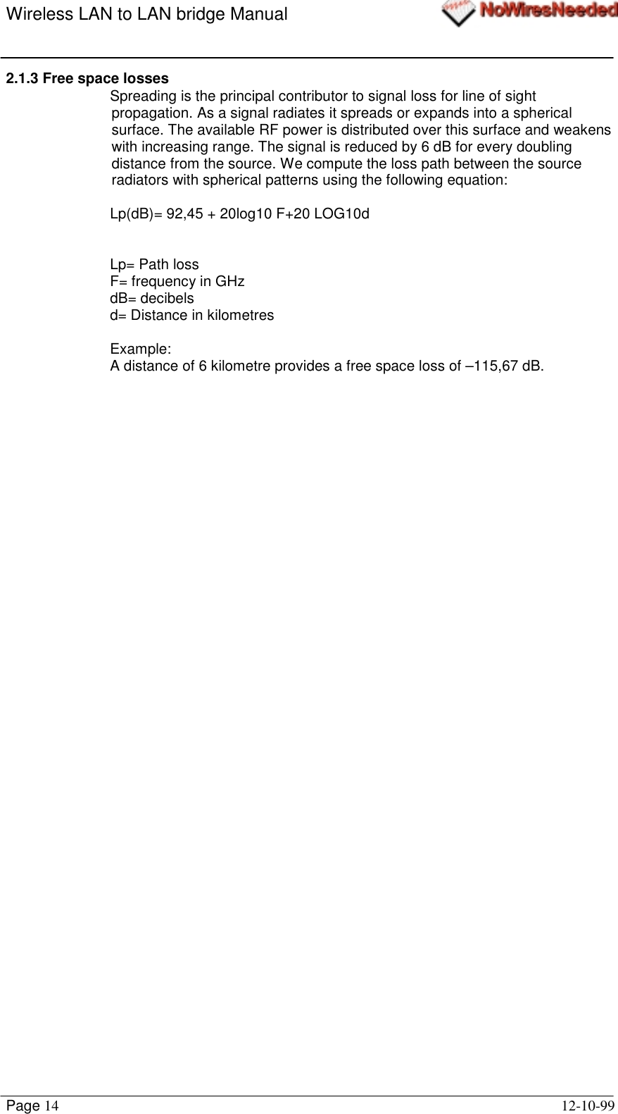 Wireless LAN to LAN bridge ManualPage 14 12-10-992.1.3 Free space lossesSpreading is the principal contributor to signal loss for line of sightpropagation. As a signal radiates it spreads or expands into a sphericalsurface. The available RF power is distributed over this surface and weakenswith increasing range. The signal is reduced by 6 dB for every doublingdistance from the source. We compute the loss path between the sourceradiators with spherical patterns using the following equation:Lp(dB)= 92,45 + 20log10 F+20 LOG10dLp= Path lossF= frequency in GHzdB= decibelsd= Distance in kilometresExample:A distance of 6 kilometre provides a free space loss of –115,67 dB.