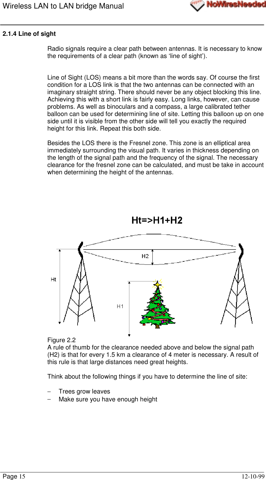 Wireless LAN to LAN bridge ManualPage 15 12-10-992.1.4 Line of sightRadio signals require a clear path between antennas. It is necessary to knowthe requirements of a clear path (known as ‘line of sight’).Line of Sight (LOS) means a bit more than the words say. Of course the firstcondition for a LOS link is that the two antennas can be connected with animaginary straight string. There should never be any object blocking this line.Achieving this with a short link is fairly easy. Long links, however, can causeproblems. As well as binoculars and a compass, a large calibrated tetherballoon can be used for determining line of site. Letting this balloon up on oneside until it is visible from the other side will tell you exactly the requiredheight for this link. Repeat this both side.Besides the LOS there is the Fresnel zone. This zone is an elliptical areaimmediately surrounding the visual path. It varies in thickness depending onthe length of the signal path and the frequency of the signal. The necessaryclearance for the fresnel zone can be calculated, and must be take in accountwhen determining the height of the antennas.  Figure 2.2A rule of thumb for the clearance needed above and below the signal path(H2) is that for every 1.5 km a clearance of 4 meter is necessary. A result ofthis rule is that large distances need great heights.Think about the following things if you have to determine the line of site:−  Trees grow leaves−  Make sure you have enough height