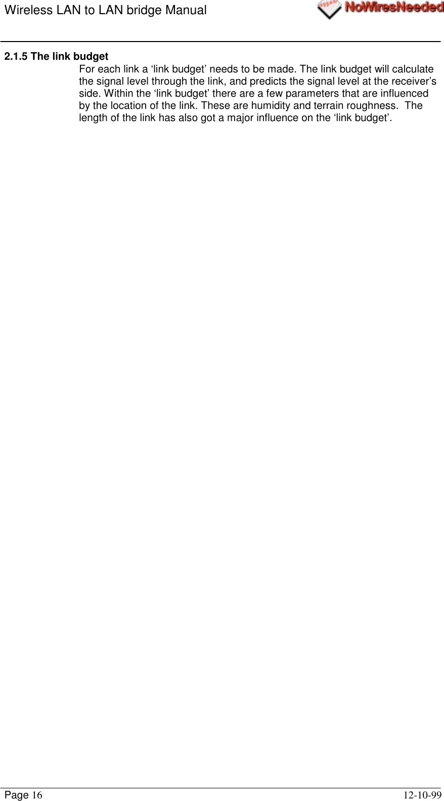 Wireless LAN to LAN bridge ManualPage 16 12-10-992.1.5 The link budgetFor each link a ‘link budget’ needs to be made. The link budget will calculatethe signal level through the link, and predicts the signal level at the receiver’sside. Within the ‘link budget’ there are a few parameters that are influencedby the location of the link. These are humidity and terrain roughness.  Thelength of the link has also got a major influence on the ‘link budget’.