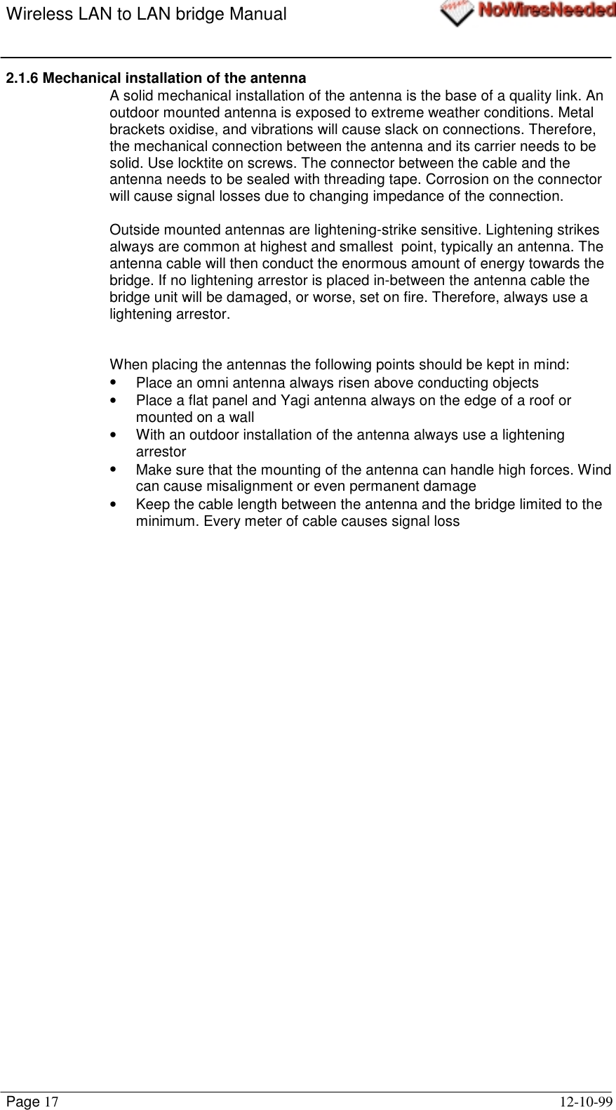 Wireless LAN to LAN bridge ManualPage 17 12-10-992.1.6 Mechanical installation of the antennaA solid mechanical installation of the antenna is the base of a quality link. Anoutdoor mounted antenna is exposed to extreme weather conditions. Metalbrackets oxidise, and vibrations will cause slack on connections. Therefore,the mechanical connection between the antenna and its carrier needs to besolid. Use locktite on screws. The connector between the cable and theantenna needs to be sealed with threading tape. Corrosion on the connectorwill cause signal losses due to changing impedance of the connection.Outside mounted antennas are lightening-strike sensitive. Lightening strikesalways are common at highest and smallest  point, typically an antenna. Theantenna cable will then conduct the enormous amount of energy towards thebridge. If no lightening arrestor is placed in-between the antenna cable thebridge unit will be damaged, or worse, set on fire. Therefore, always use alightening arrestor.When placing the antennas the following points should be kept in mind:•  Place an omni antenna always risen above conducting objects•  Place a flat panel and Yagi antenna always on the edge of a roof ormounted on a wall•  With an outdoor installation of the antenna always use a lighteningarrestor•  Make sure that the mounting of the antenna can handle high forces. Windcan cause misalignment or even permanent damage•  Keep the cable length between the antenna and the bridge limited to theminimum. Every meter of cable causes signal loss