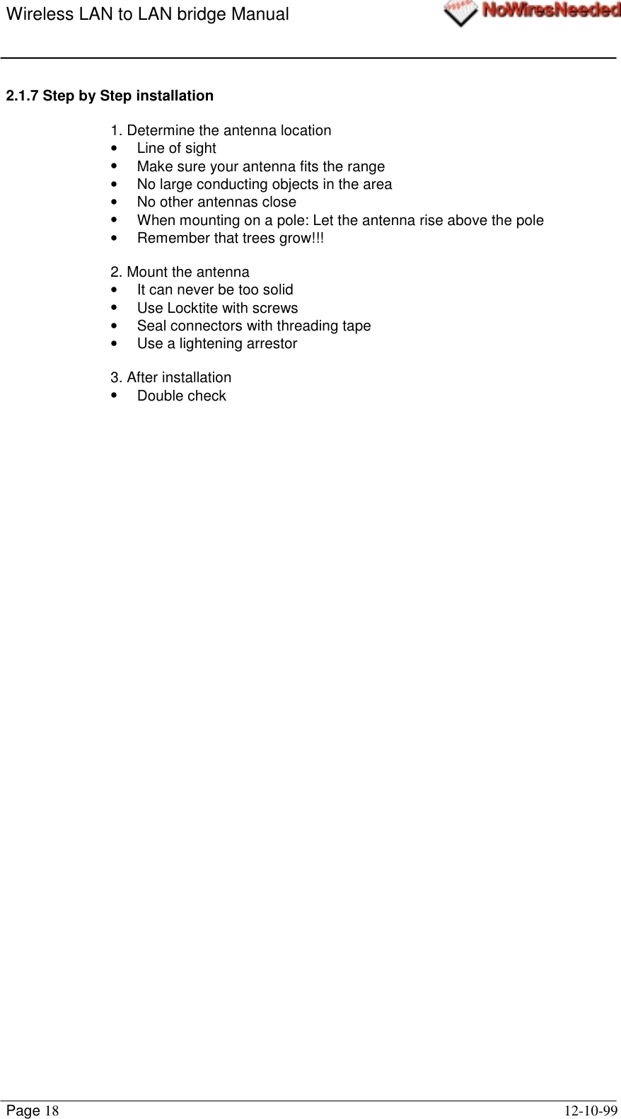 Wireless LAN to LAN bridge ManualPage 18 12-10-992.1.7 Step by Step installation1. Determine the antenna location•  Line of sight•  Make sure your antenna fits the range•  No large conducting objects in the area•  No other antennas close•  When mounting on a pole: Let the antenna rise above the pole•  Remember that trees grow!!!2. Mount the antenna•  It can never be too solid•  Use Locktite with screws•  Seal connectors with threading tape•  Use a lightening arrestor3. After installation• Double check