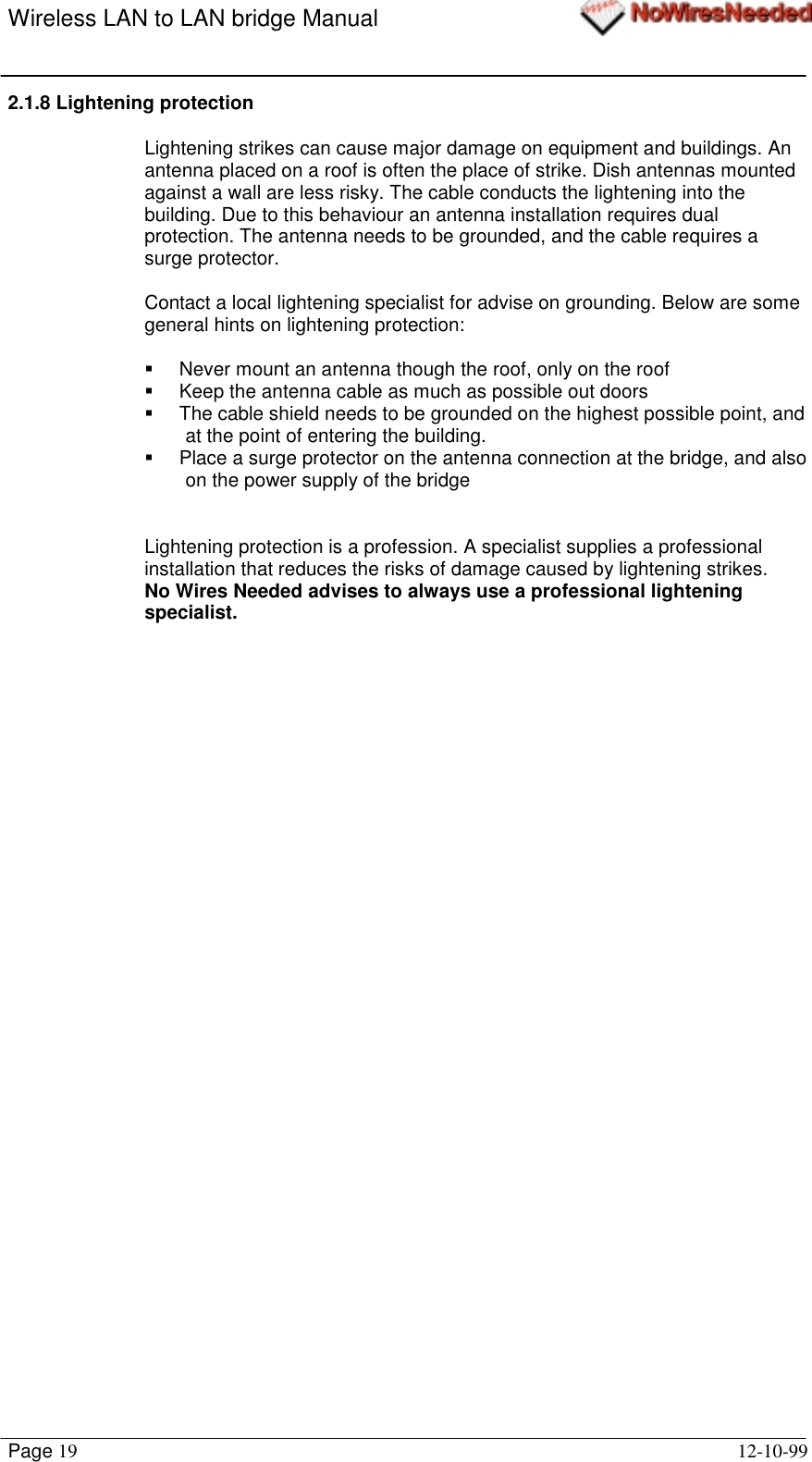 Wireless LAN to LAN bridge ManualPage 19 12-10-992.1.8 Lightening protectionLightening strikes can cause major damage on equipment and buildings. Anantenna placed on a roof is often the place of strike. Dish antennas mountedagainst a wall are less risky. The cable conducts the lightening into thebuilding. Due to this behaviour an antenna installation requires dualprotection. The antenna needs to be grounded, and the cable requires asurge protector.Contact a local lightening specialist for advise on grounding. Below are somegeneral hints on lightening protection:!  Never mount an antenna though the roof, only on the roof!  Keep the antenna cable as much as possible out doors!  The cable shield needs to be grounded on the highest possible point, andat the point of entering the building.!  Place a surge protector on the antenna connection at the bridge, and alsoon the power supply of the bridgeLightening protection is a profession. A specialist supplies a professionalinstallation that reduces the risks of damage caused by lightening strikes.No Wires Needed advises to always use a professional lighteningspecialist.