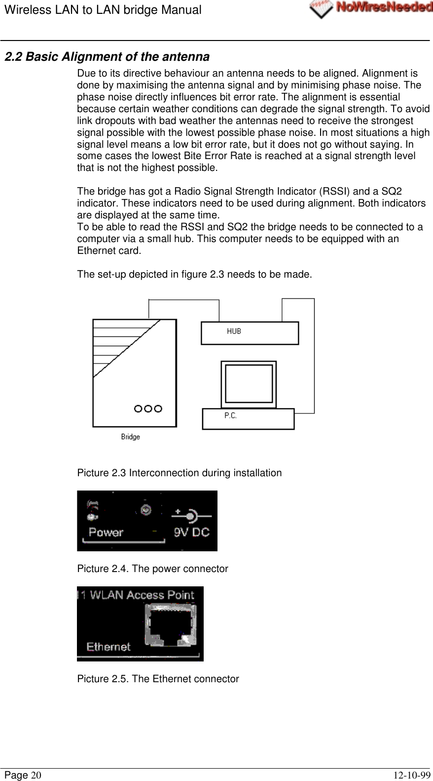 Wireless LAN to LAN bridge ManualPage 20 12-10-992.2 Basic Alignment of the antennaDue to its directive behaviour an antenna needs to be aligned. Alignment isdone by maximising the antenna signal and by minimising phase noise. Thephase noise directly influences bit error rate. The alignment is essentialbecause certain weather conditions can degrade the signal strength. To avoidlink dropouts with bad weather the antennas need to receive the strongestsignal possible with the lowest possible phase noise. In most situations a highsignal level means a low bit error rate, but it does not go without saying. Insome cases the lowest Bite Error Rate is reached at a signal strength levelthat is not the highest possible.The bridge has got a Radio Signal Strength Indicator (RSSI) and a SQ2indicator. These indicators need to be used during alignment. Both indicatorsare displayed at the same time.To be able to read the RSSI and SQ2 the bridge needs to be connected to acomputer via a small hub. This computer needs to be equipped with anEthernet card.The set-up depicted in figure 2.3 needs to be made.Picture 2.3 Interconnection during installationPicture 2.4. The power connectorPicture 2.5. The Ethernet connector