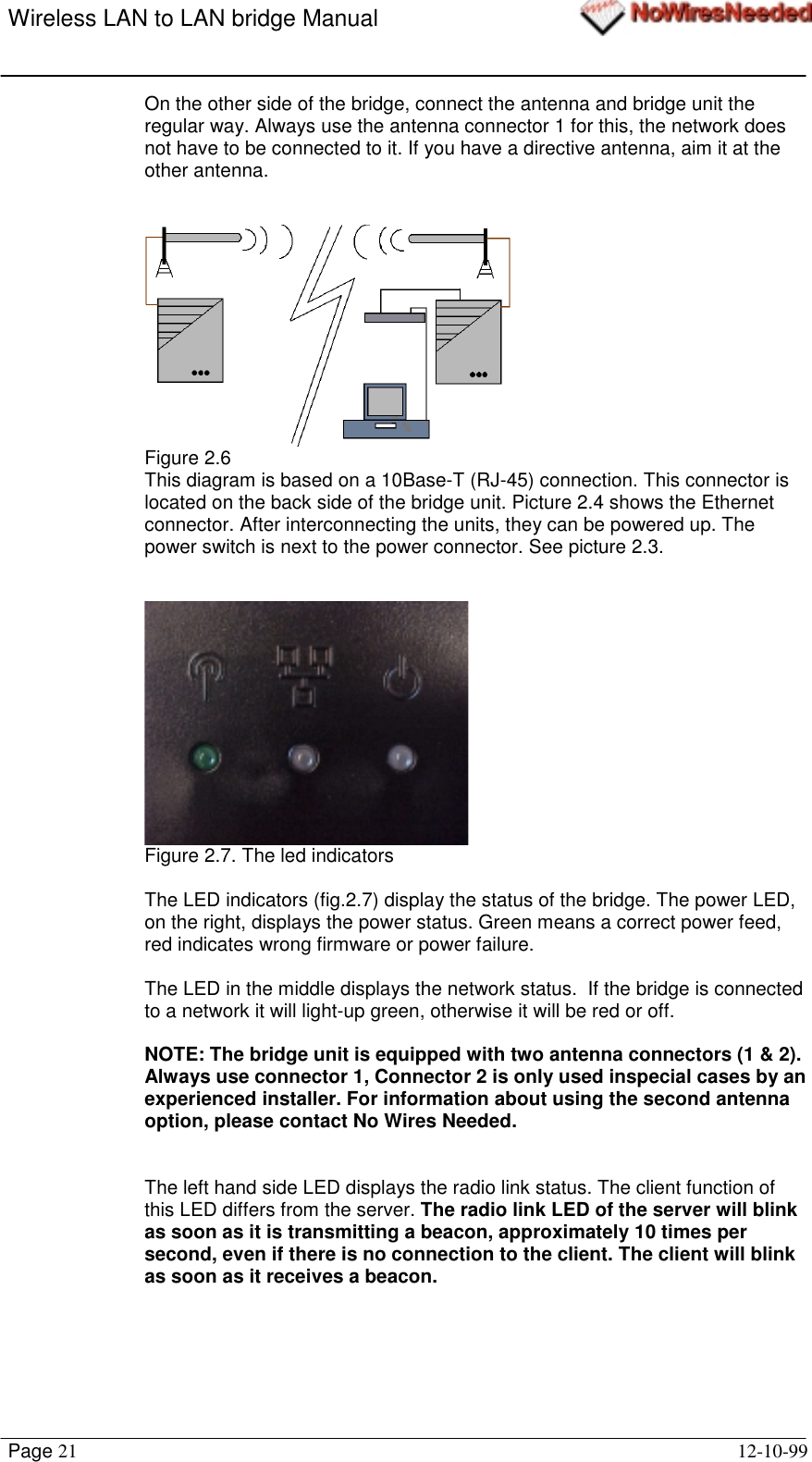 Wireless LAN to LAN bridge ManualPage 21 12-10-99On the other side of the bridge, connect the antenna and bridge unit theregular way. Always use the antenna connector 1 for this, the network doesnot have to be connected to it. If you have a directive antenna, aim it at theother antenna.Figure 2.6This diagram is based on a 10Base-T (RJ-45) connection. This connector islocated on the back side of the bridge unit. Picture 2.4 shows the Ethernetconnector. After interconnecting the units, they can be powered up. Thepower switch is next to the power connector. See picture 2.3.Figure 2.7. The led indicatorsThe LED indicators (fig.2.7) display the status of the bridge. The power LED,on the right, displays the power status. Green means a correct power feed,red indicates wrong firmware or power failure.The LED in the middle displays the network status.  If the bridge is connectedto a network it will light-up green, otherwise it will be red or off.NOTE: The bridge unit is equipped with two antenna connectors (1 &amp; 2).Always use connector 1, Connector 2 is only used inspecial cases by anexperienced installer. For information about using the second antennaoption, please contact No Wires Needed.The left hand side LED displays the radio link status. The client function ofthis LED differs from the server. The radio link LED of the server will blinkas soon as it is transmitting a beacon, approximately 10 times persecond, even if there is no connection to the client. The client will blinkas soon as it receives a beacon.