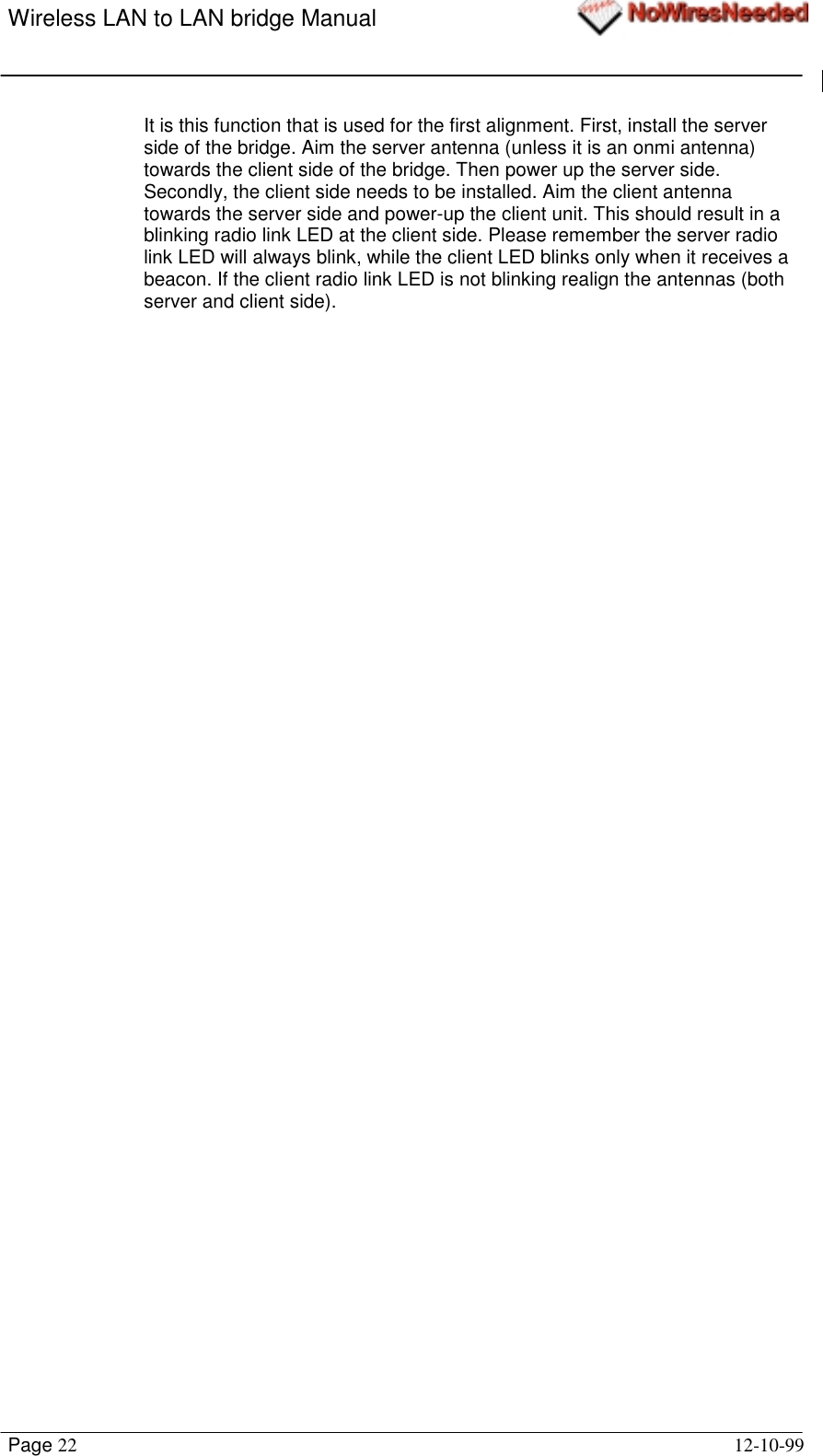 Wireless LAN to LAN bridge ManualPage 22 12-10-99It is this function that is used for the first alignment. First, install the serverside of the bridge. Aim the server antenna (unless it is an onmi antenna)towards the client side of the bridge. Then power up the server side.Secondly, the client side needs to be installed. Aim the client antennatowards the server side and power-up the client unit. This should result in ablinking radio link LED at the client side. Please remember the server radiolink LED will always blink, while the client LED blinks only when it receives abeacon. If the client radio link LED is not blinking realign the antennas (bothserver and client side).