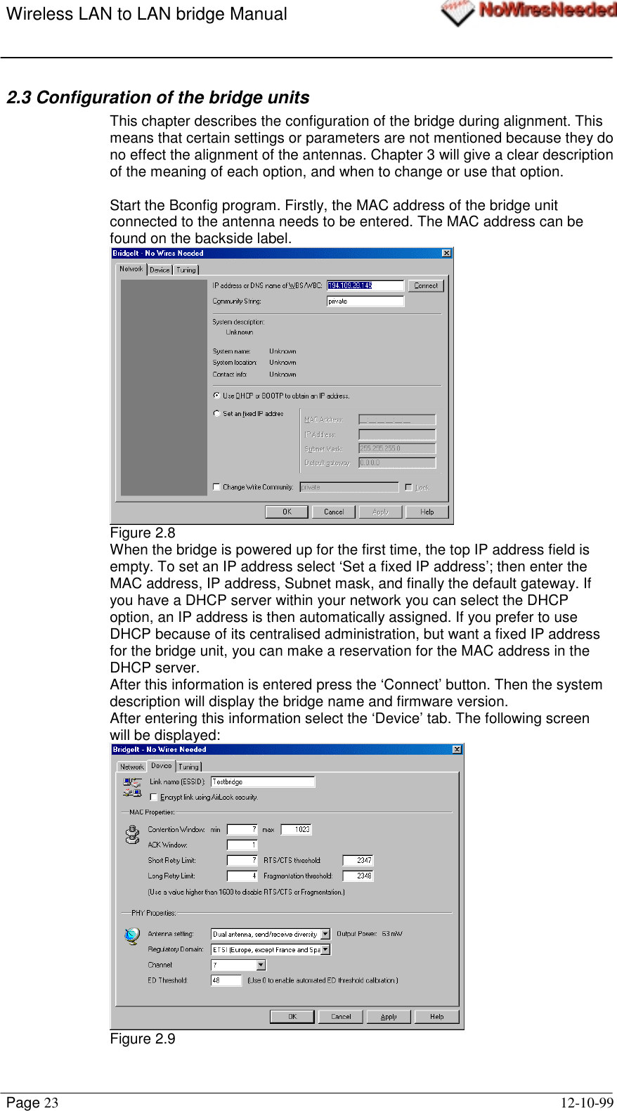 Wireless LAN to LAN bridge ManualPage 23 12-10-992.3 Configuration of the bridge unitsThis chapter describes the configuration of the bridge during alignment. Thismeans that certain settings or parameters are not mentioned because they dono effect the alignment of the antennas. Chapter 3 will give a clear descriptionof the meaning of each option, and when to change or use that option.Start the Bconfig program. Firstly, the MAC address of the bridge unitconnected to the antenna needs to be entered. The MAC address can befound on the backside label.Figure 2.8When the bridge is powered up for the first time, the top IP address field isempty. To set an IP address select ‘Set a fixed IP address’; then enter theMAC address, IP address, Subnet mask, and finally the default gateway. Ifyou have a DHCP server within your network you can select the DHCPoption, an IP address is then automatically assigned. If you prefer to useDHCP because of its centralised administration, but want a fixed IP addressfor the bridge unit, you can make a reservation for the MAC address in theDHCP server.After this information is entered press the ‘Connect’ button. Then the systemdescription will display the bridge name and firmware version.After entering this information select the ‘Device’ tab. The following screenwill be displayed:Figure 2.9