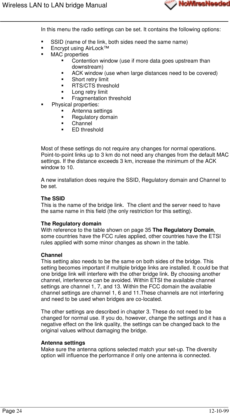 Wireless LAN to LAN bridge ManualPage 24 12-10-99In this menu the radio settings can be set. It contains the following options:!  SSID (name of the link, both sides need the same name)! Encrypt using AirLock™! MAC properties!  Contention window (use if more data goes upstream thandownstream)!  ACK window (use when large distances need to be covered)! Short retry limit! RTS/CTS threshold! Long retry limit! Fragmentation threshold! Physical properties:! Antenna settings! Regulatory domain! Channel! ED thresholdMost of these settings do not require any changes for normal operations.Point-to-point links up to 3 km do not need any changes from the default MACsettings. If the distance exceeds 3 km, increase the minimum of the ACKwindow to 10.A new installation does require the SSID, Regulatory domain and Channel tobe set.The SSIDThis is the name of the bridge link.  The client and the server need to havethe same name in this field (the only restriction for this setting).The Regulatory domainWith reference to the table shown on page 35 The Regulatory Domain,some countries have the FCC rules applied, other countries have the ETSIrules applied with some minor changes as shown in the table.ChannelThis setting also needs to be the same on both sides of the bridge. Thissetting becomes important if multiple bridge links are installed. It could be thatone bridge link will interfere with the other bridge link. By choosing anotherchannel, interference can be avoided. Within ETSI the available channelsettings are channel 1, 7, and 13. Within the FCC domain the availablechannel settings are channel 1, 6 and 11.These channels are not interferingand need to be used when bridges are co-located.The other settings are described in chapter 3. These do not need to bechanged for normal use. If you do, however, change the settings and it has anegative effect on the link quality, the settings can be changed back to theoriginal values without damaging the bridge.Antenna settingsMake sure the antenna options selected match your set-up. The diversityoption will influence the performance if only one antenna is connected.