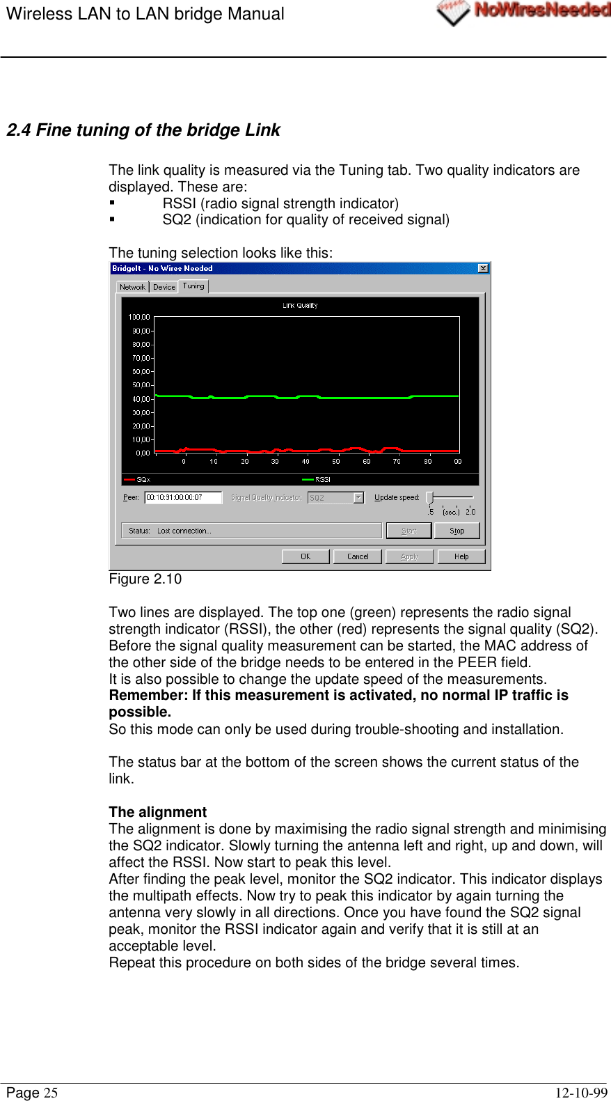 Wireless LAN to LAN bridge ManualPage 25 12-10-992.4 Fine tuning of the bridge LinkThe link quality is measured via the Tuning tab. Two quality indicators aredisplayed. These are:!  RSSI (radio signal strength indicator)!  SQ2 (indication for quality of received signal)The tuning selection looks like this:Figure 2.10Two lines are displayed. The top one (green) represents the radio signalstrength indicator (RSSI), the other (red) represents the signal quality (SQ2).Before the signal quality measurement can be started, the MAC address ofthe other side of the bridge needs to be entered in the PEER field.It is also possible to change the update speed of the measurements.Remember: If this measurement is activated, no normal IP traffic ispossible.So this mode can only be used during trouble-shooting and installation.The status bar at the bottom of the screen shows the current status of thelink.The alignmentThe alignment is done by maximising the radio signal strength and minimisingthe SQ2 indicator. Slowly turning the antenna left and right, up and down, willaffect the RSSI. Now start to peak this level.After finding the peak level, monitor the SQ2 indicator. This indicator displaysthe multipath effects. Now try to peak this indicator by again turning theantenna very slowly in all directions. Once you have found the SQ2 signalpeak, monitor the RSSI indicator again and verify that it is still at anacceptable level.Repeat this procedure on both sides of the bridge several times.