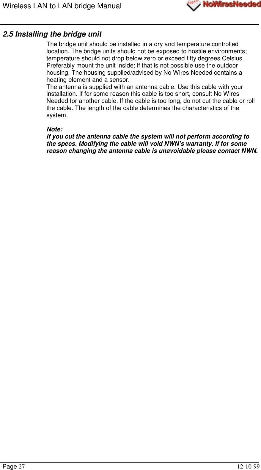 Wireless LAN to LAN bridge ManualPage 27 12-10-992.5 Installing the bridge unitThe bridge unit should be installed in a dry and temperature controlledlocation. The bridge units should not be exposed to hostile environments;temperature should not drop below zero or exceed fifty degrees Celsius.Preferably mount the unit inside; if that is not possible use the outdoorhousing. The housing supplied/advised by No Wires Needed contains aheating element and a sensor.The antenna is supplied with an antenna cable. Use this cable with yourinstallation. If for some reason this cable is too short, consult No WiresNeeded for another cable. If the cable is too long, do not cut the cable or rollthe cable. The length of the cable determines the characteristics of thesystem.Note:If you cut the antenna cable the system will not perform according tothe specs. Modifying the cable will void NWN’s warranty. If for somereason changing the antenna cable is unavoidable please contact NWN.