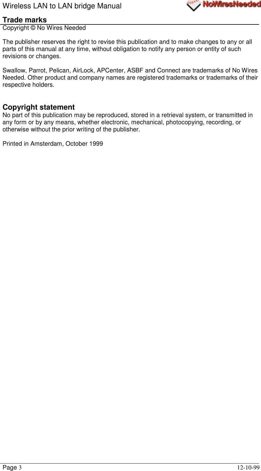 Wireless LAN to LAN bridge ManualPage 312-10-99Trade marksCopyright © No Wires NeededThe publisher reserves the right to revise this publication and to make changes to any or allparts of this manual at any time, without obligation to notify any person or entity of suchrevisions or changes.Swallow, Parrot, Pelican, AirLock, APCenter, ASBF and Connect are trademarks of No WiresNeeded. Other product and company names are registered trademarks or trademarks of theirrespective holders.Copyright statementNo part of this publication may be reproduced, stored in a retrieval system, or transmitted inany form or by any means, whether electronic, mechanical, photocopying, recording, orotherwise without the prior writing of the publisher.Printed in Amsterdam, October 1999