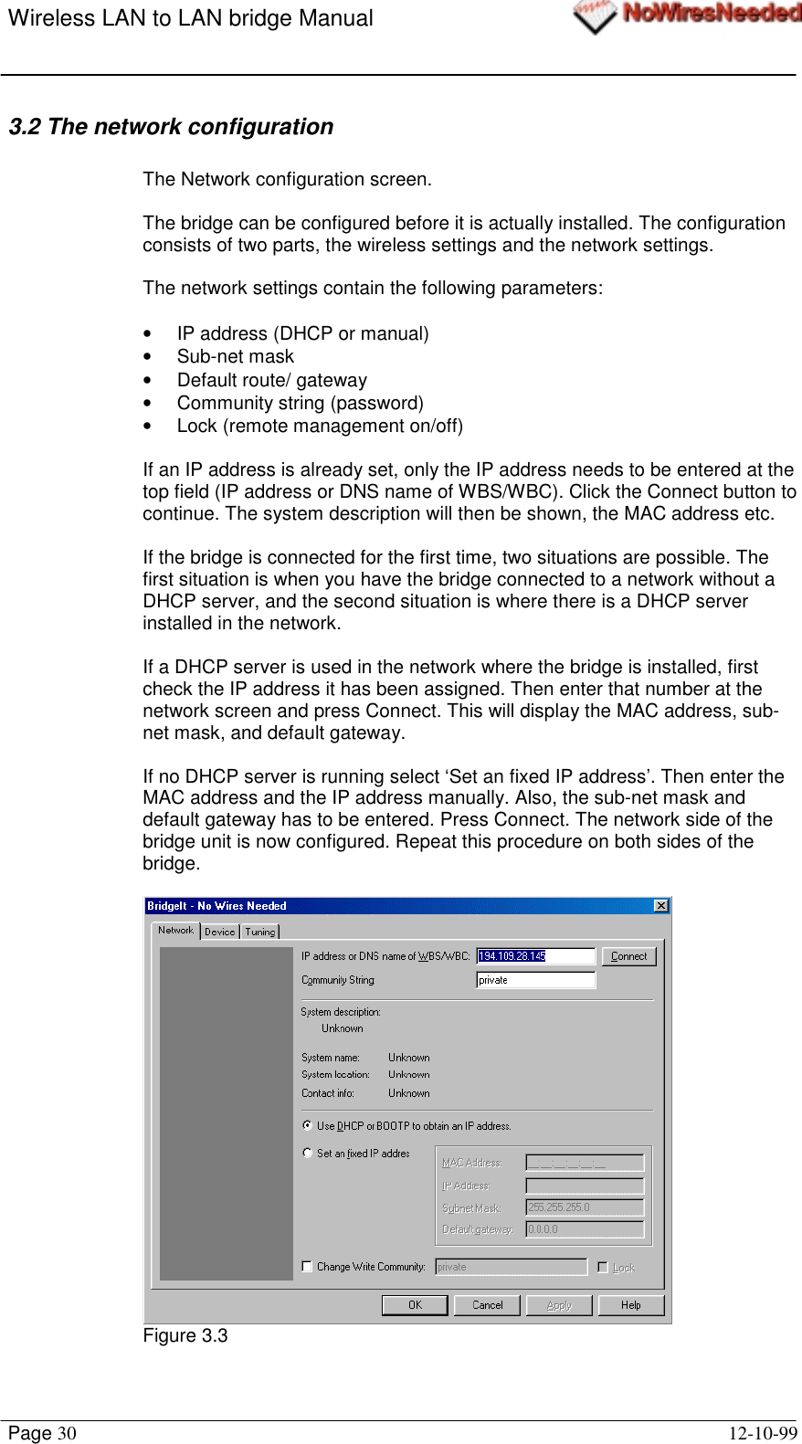 Wireless LAN to LAN bridge ManualPage 30 12-10-993.2 The network configurationThe Network configuration screen.The bridge can be configured before it is actually installed. The configurationconsists of two parts, the wireless settings and the network settings.The network settings contain the following parameters:•  IP address (DHCP or manual)• Sub-net mask• Default route/ gateway•  Community string (password)•  Lock (remote management on/off)If an IP address is already set, only the IP address needs to be entered at thetop field (IP address or DNS name of WBS/WBC). Click the Connect button tocontinue. The system description will then be shown, the MAC address etc.If the bridge is connected for the first time, two situations are possible. Thefirst situation is when you have the bridge connected to a network without aDHCP server, and the second situation is where there is a DHCP serverinstalled in the network.If a DHCP server is used in the network where the bridge is installed, firstcheck the IP address it has been assigned. Then enter that number at thenetwork screen and press Connect. This will display the MAC address, sub-net mask, and default gateway.If no DHCP server is running select ‘Set an fixed IP address’. Then enter theMAC address and the IP address manually. Also, the sub-net mask anddefault gateway has to be entered. Press Connect. The network side of thebridge unit is now configured. Repeat this procedure on both sides of thebridge.Figure 3.3