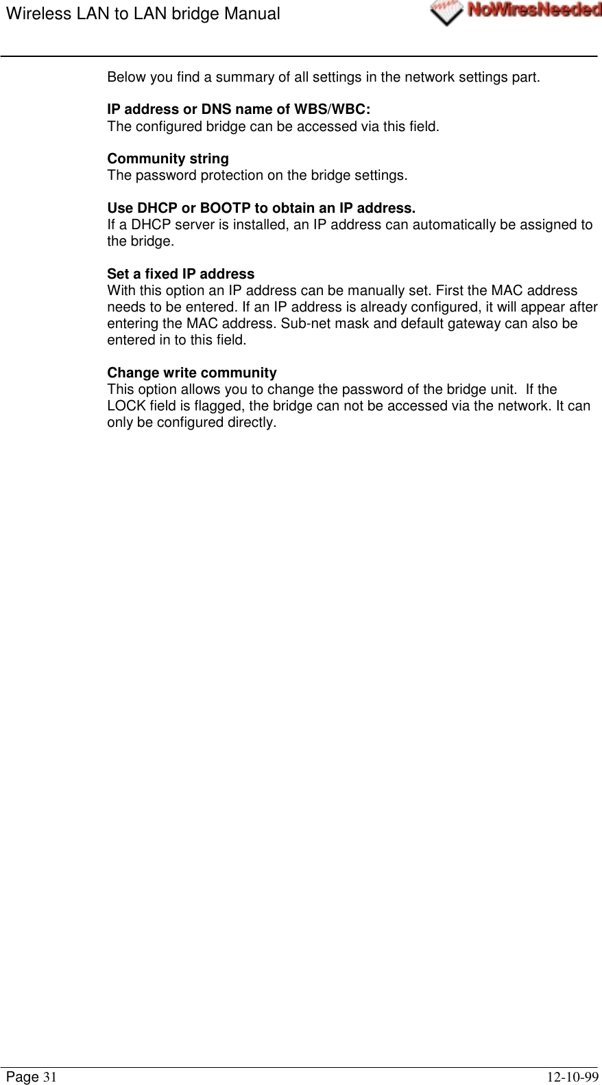 Wireless LAN to LAN bridge ManualPage 31 12-10-99Below you find a summary of all settings in the network settings part.IP address or DNS name of WBS/WBC:The configured bridge can be accessed via this field.Community stringThe password protection on the bridge settings.Use DHCP or BOOTP to obtain an IP address.If a DHCP server is installed, an IP address can automatically be assigned tothe bridge.Set a fixed IP addressWith this option an IP address can be manually set. First the MAC addressneeds to be entered. If an IP address is already configured, it will appear afterentering the MAC address. Sub-net mask and default gateway can also beentered in to this field.Change write communityThis option allows you to change the password of the bridge unit.  If theLOCK field is flagged, the bridge can not be accessed via the network. It canonly be configured directly.