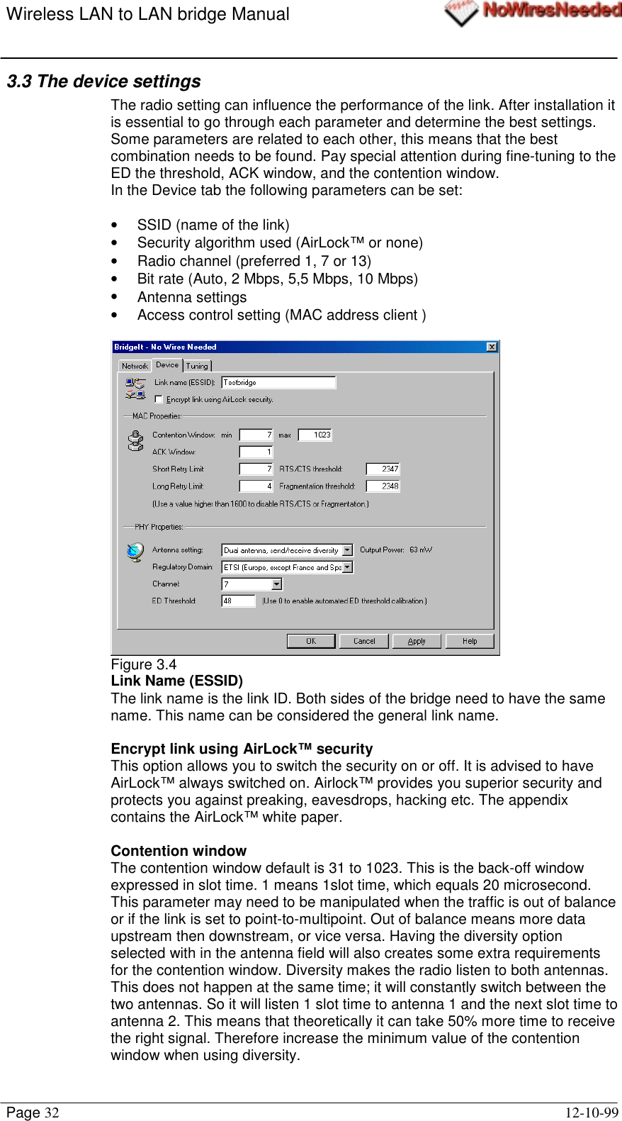 Wireless LAN to LAN bridge ManualPage 32 12-10-993.3 The device settingsThe radio setting can influence the performance of the link. After installation itis essential to go through each parameter and determine the best settings.Some parameters are related to each other, this means that the bestcombination needs to be found. Pay special attention during fine-tuning to theED the threshold, ACK window, and the contention window.In the Device tab the following parameters can be set:•  SSID (name of the link)•  Security algorithm used (AirLock™ or none)•  Radio channel (preferred 1, 7 or 13)•  Bit rate (Auto, 2 Mbps, 5,5 Mbps, 10 Mbps)• Antenna settings•  Access control setting (MAC address client )Figure 3.4Link Name (ESSID)The link name is the link ID. Both sides of the bridge need to have the samename. This name can be considered the general link name.Encrypt link using AirLock™ securityThis option allows you to switch the security on or off. It is advised to haveAirLock™ always switched on. Airlock™ provides you superior security andprotects you against preaking, eavesdrops, hacking etc. The appendixcontains the AirLock™ white paper.Contention windowThe contention window default is 31 to 1023. This is the back-off windowexpressed in slot time. 1 means 1slot time, which equals 20 microsecond.This parameter may need to be manipulated when the traffic is out of balanceor if the link is set to point-to-multipoint. Out of balance means more dataupstream then downstream, or vice versa. Having the diversity optionselected with in the antenna field will also creates some extra requirementsfor the contention window. Diversity makes the radio listen to both antennas.This does not happen at the same time; it will constantly switch between thetwo antennas. So it will listen 1 slot time to antenna 1 and the next slot time toantenna 2. This means that theoretically it can take 50% more time to receivethe right signal. Therefore increase the minimum value of the contentionwindow when using diversity.