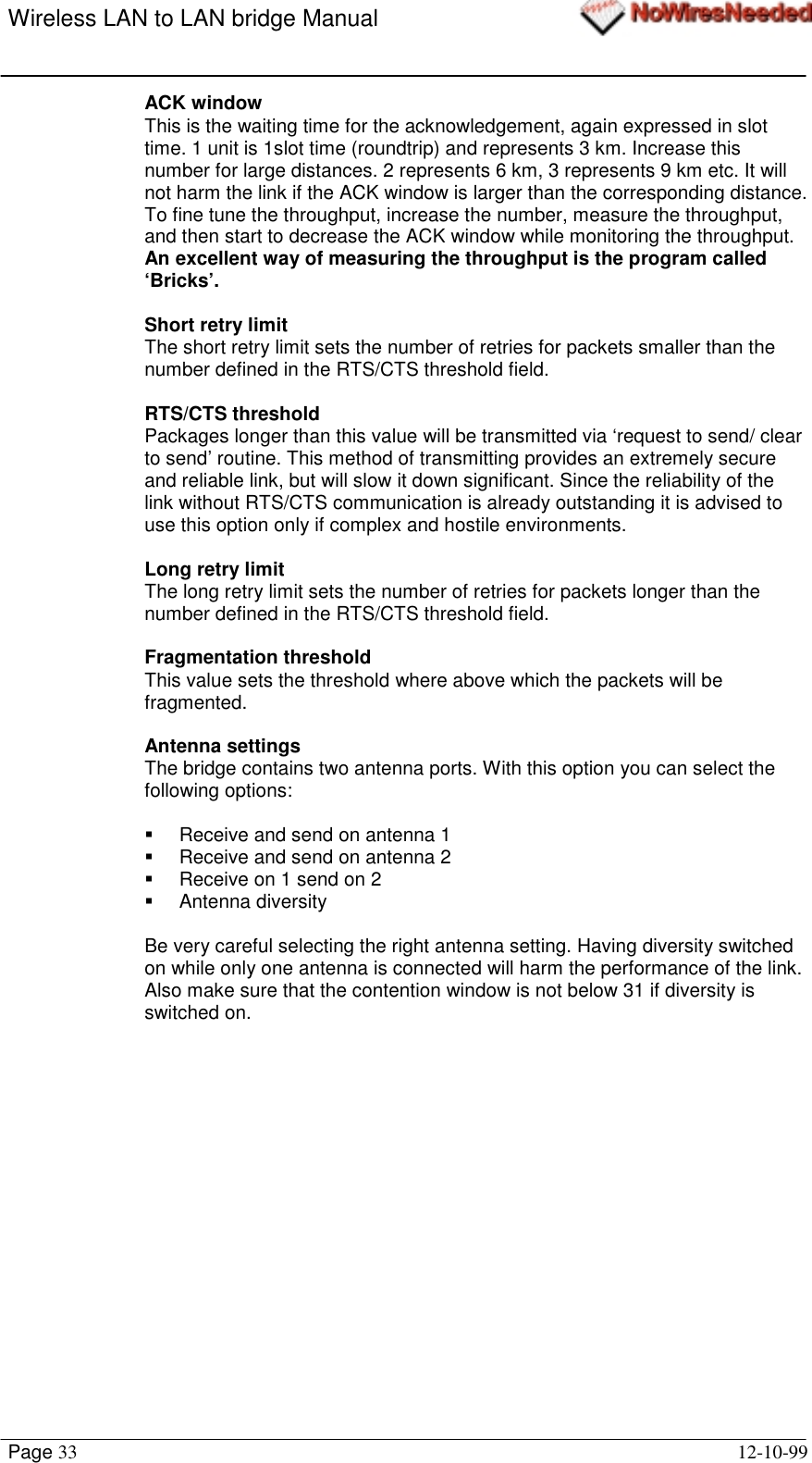 Wireless LAN to LAN bridge ManualPage 33 12-10-99ACK windowThis is the waiting time for the acknowledgement, again expressed in slottime. 1 unit is 1slot time (roundtrip) and represents 3 km. Increase thisnumber for large distances. 2 represents 6 km, 3 represents 9 km etc. It willnot harm the link if the ACK window is larger than the corresponding distance.To fine tune the throughput, increase the number, measure the throughput,and then start to decrease the ACK window while monitoring the throughput.An excellent way of measuring the throughput is the program called‘Bricks’.Short retry limitThe short retry limit sets the number of retries for packets smaller than thenumber defined in the RTS/CTS threshold field.RTS/CTS thresholdPackages longer than this value will be transmitted via ‘request to send/ clearto send’ routine. This method of transmitting provides an extremely secureand reliable link, but will slow it down significant. Since the reliability of thelink without RTS/CTS communication is already outstanding it is advised touse this option only if complex and hostile environments.Long retry limitThe long retry limit sets the number of retries for packets longer than thenumber defined in the RTS/CTS threshold field.Fragmentation thresholdThis value sets the threshold where above which the packets will befragmented.Antenna settingsThe bridge contains two antenna ports. With this option you can select thefollowing options:!  Receive and send on antenna 1!  Receive and send on antenna 2!  Receive on 1 send on 2! Antenna diversityBe very careful selecting the right antenna setting. Having diversity switchedon while only one antenna is connected will harm the performance of the link.Also make sure that the contention window is not below 31 if diversity isswitched on.