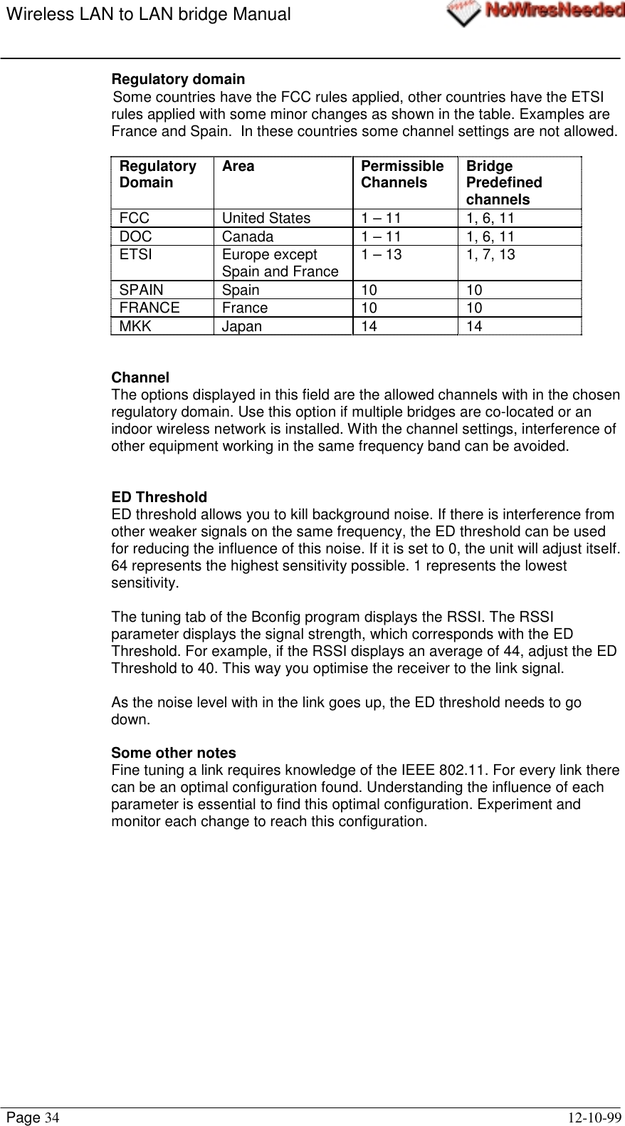 Wireless LAN to LAN bridge ManualPage 34 12-10-99Regulatory domainSome countries have the FCC rules applied, other countries have the ETSIrules applied with some minor changes as shown in the table. Examples areFrance and Spain.  In these countries some channel settings are not allowed.RegulatoryDomain Area PermissibleChannels BridgePredefinedchannelsFCC United States 1 – 11 1, 6, 11DOC Canada 1 – 11 1, 6, 11ETSI Europe exceptSpain and France 1 – 13 1, 7, 13SPAIN Spain 10 10FRANCE France 10 10MKK Japan 14 14ChannelThe options displayed in this field are the allowed channels with in the chosenregulatory domain. Use this option if multiple bridges are co-located or anindoor wireless network is installed. With the channel settings, interference ofother equipment working in the same frequency band can be avoided.ED ThresholdED threshold allows you to kill background noise. If there is interference fromother weaker signals on the same frequency, the ED threshold can be usedfor reducing the influence of this noise. If it is set to 0, the unit will adjust itself.64 represents the highest sensitivity possible. 1 represents the lowestsensitivity.The tuning tab of the Bconfig program displays the RSSI. The RSSIparameter displays the signal strength, which corresponds with the EDThreshold. For example, if the RSSI displays an average of 44, adjust the EDThreshold to 40. This way you optimise the receiver to the link signal.As the noise level with in the link goes up, the ED threshold needs to godown.Some other notesFine tuning a link requires knowledge of the IEEE 802.11. For every link therecan be an optimal configuration found. Understanding the influence of eachparameter is essential to find this optimal configuration. Experiment andmonitor each change to reach this configuration.