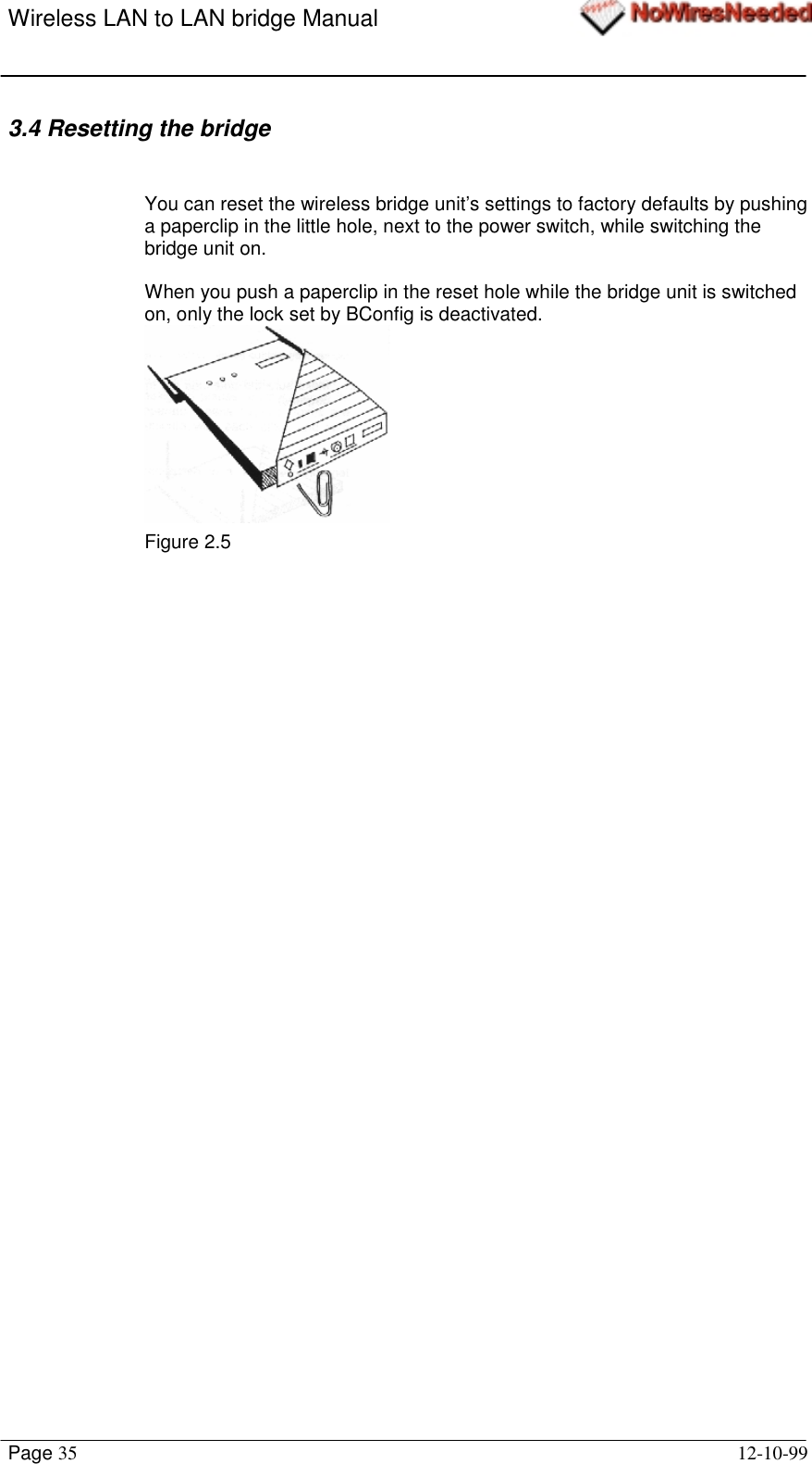 Wireless LAN to LAN bridge ManualPage 35 12-10-993.4 Resetting the bridgeYou can reset the wireless bridge unit’s settings to factory defaults by pushinga paperclip in the little hole, next to the power switch, while switching thebridge unit on.When you push a paperclip in the reset hole while the bridge unit is switchedon, only the lock set by BConfig is deactivated.Figure 2.5